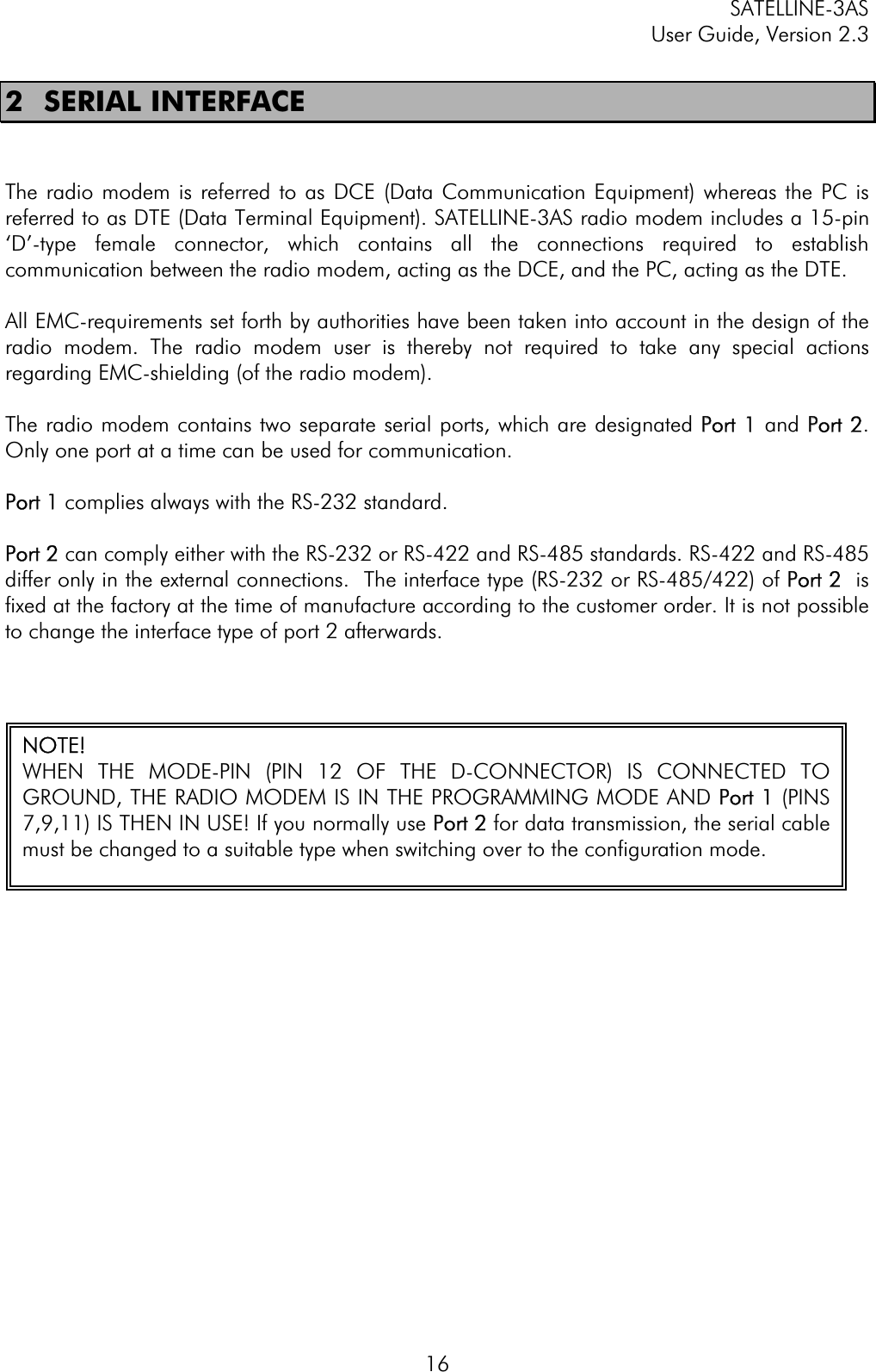 SATELLINE-3AS User Guide, Version 2.3  162 SERIAL INTERFACE The radio modem is referred to as DCE (Data Communication Equipment) whereas the PC is referred to as DTE (Data Terminal Equipment). SATELLINE-3AS radio modem includes a 15-pin ‘D’-type female connector, which contains all the connections required to establish communication between the radio modem, acting as the DCE, and the PC, acting as the DTE. All EMC-requirements set forth by authorities have been taken into account in the design of the radio modem. The radio modem user is thereby not required to take any special actions regarding EMC-shielding (of the radio modem).  The radio modem contains two separate serial ports, which are designated PPort 1 and PPort 2.Only one port at a time can be used for communication.  Port 1 complies always with the RS-232 standard. Port 2 can comply either with the RS-232 or RS-422 and RS-485 standards. RS-422 and RS-485 differ only in the external connections.  The interface type (RS-232 or RS-485/422) of PPort 2  is fixed at the factory at the time of manufacture according to the customer order. It is not possible to change the interface type of port 2 afterwards.  NOTE! WHEN THE MODE-PIN (PIN 12 OF THE D-CONNECTOR) IS CONNECTED TOGROUND, THE RADIO MODEM IS IN THE PROGRAMMING MODE AND PPort 1 (PINS7,9,11) IS THEN IN USE! If you normally use PPort 2 for data transmission, the serial cablemust be changed to a suitable type when switching over to the configuration mode. 