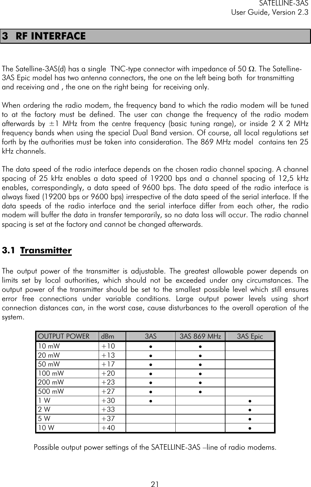 SATELLINE-3AS User Guide, Version 2.3  213 RF INTERFACE The Satelline-3AS(d) has a single  TNC-type connector with impedance of 50 W. The Satelline-3AS Epic model has two antenna connectors, the one on the left being both  for transmitting and receiving and , the one on the right being  for receiving only.  When ordering the radio modem, the frequency band to which the radio modem will be tuned to at the factory must be defined. The user can change the frequency of the radio modem afterwards by ±1 MHz from the centre frequency (basic tuning range), or inside 2 X 2 MHz frequency bands when using the special Dual Band version. Of course, all local regulations set forth by the authorities must be taken into consideration. The 869 MHz model  contains ten 25 kHz channels. The data speed of the radio interface depends on the chosen radio channel spacing. A channel spacing of 25 kHz enables a data speed of 19200 bps and a channel spacing of 12,5 kHz enables, correspondingly, a data speed of 9600 bps. The data speed of the radio interface is always fixed (19200 bps or 9600 bps) irrespective of the data speed of the serial interface. If the data speeds of the radio interface and the serial interface differ from each other, the radio modem will buffer the data in transfer temporarily, so no data loss will occur. The radio channel spacing is set at the factory and cannot be changed afterwards. 3.1 TransmitterThe output power of the transmitter is adjustable. The greatest allowable power depends on limits set by local authorities, which should not be exceeded under any circumstances. The output power of the transmitter should be set to the smallest possible level which still ensures error free connections under variable conditions. Large output power levels using short connection distances can, in the worst case, cause disturbances to the overall operation of the system.OUTPUT POWER  dBm 3AS 3AS 869 MHz  3AS Epic 10 mW  +10  ··20 mW  +13  ··50 mW  +17  ··100 mW  +20  ··200 mW  +23  ··500 mW  +27  ··1 W  +30  ··2 W  +33      ·5 W  +37      ·10 W  +40      ·Possible output power settings of the SATELLINE-3AS –line of radio modems. 