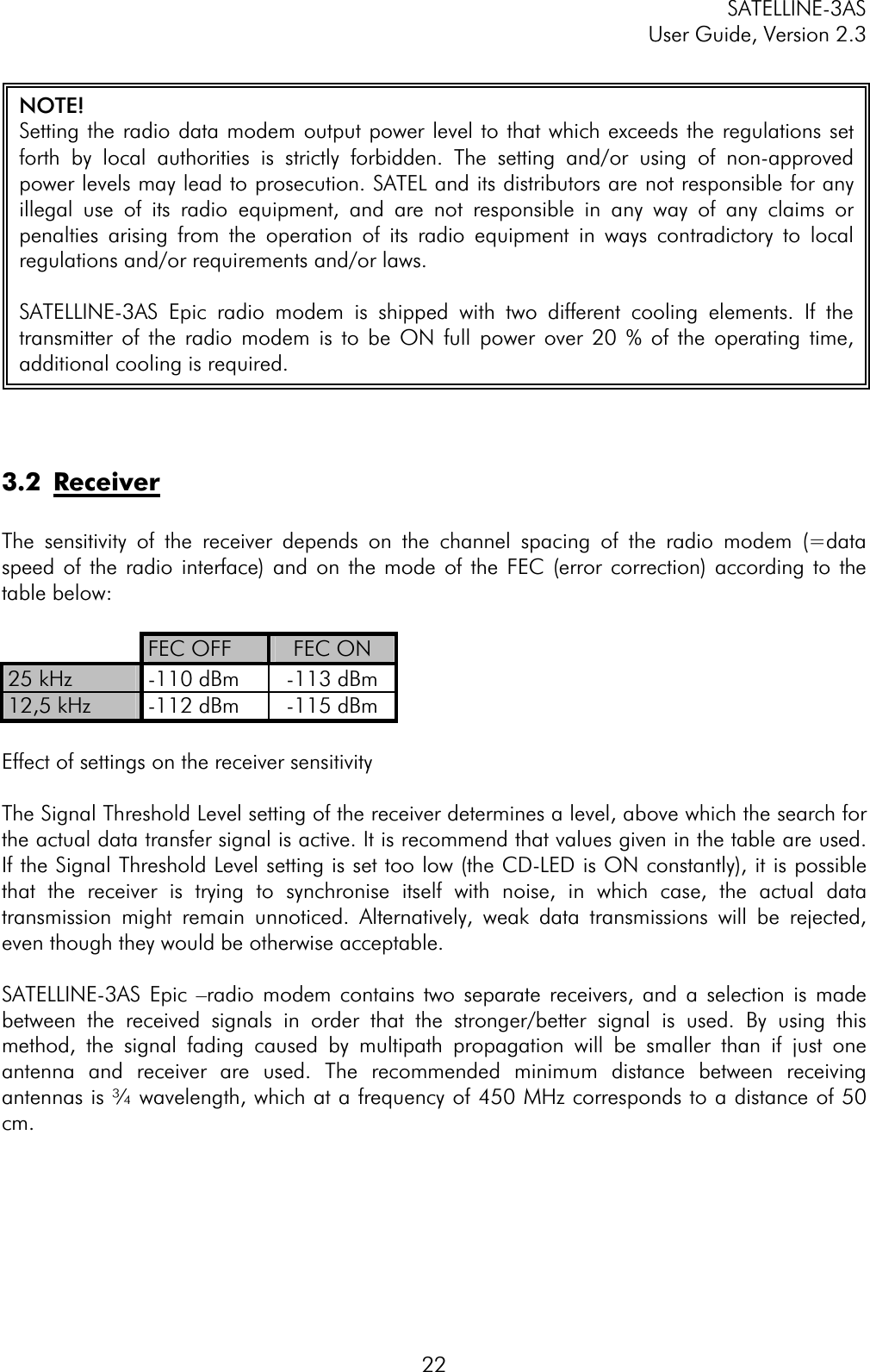 SATELLINE-3AS User Guide, Version 2.3  223.2 ReceiverThe sensitivity of the receiver depends on the channel spacing of the radio modem (=data speed of the radio interface) and on the mode of the FEC (error correction) according to the table below: FEC OFF  FEC ON 25 kHz  -110 dBm  -113 dBm 12,5 kHz  -112 dBm  -115 dBm Effect of settings on the receiver sensitivity The Signal Threshold Level setting of the receiver determines a level, above which the search for the actual data transfer signal is active. It is recommend that values given in the table are used. If the Signal Threshold Level setting is set too low (the CD-LED is ON constantly), it is possible that the receiver is trying to synchronise itself with noise, in which case, the actual data transmission might remain unnoticed. Alternatively, weak data transmissions will be rejected, even though they would be otherwise acceptable.  SATELLINE-3AS Epic –radio modem contains two separate receivers, and a selection is made between the received signals in order that the stronger/better signal is used. By using this method, the signal fading caused by multipath propagation will be smaller than if just one antenna and receiver are used. The recommended minimum distance between receiving antennas is ¾ wavelength, which at a frequency of 450 MHz corresponds to a distance of 50 cm.NOTE! Setting the radio data modem output power level to that which exceeds the regulations setforth by local authorities is strictly forbidden. The setting and/or using of non-approvedpower levels may lead to prosecution. SATEL and its distributors are not responsible for anyillegal use of its radio equipment, and are not responsible in any way of any claims orpenalties arising from the operation of its radio equipment in ways contradictory to localregulations and/or requirements and/or laws. SATELLINE-3AS Epic radio modem is shipped with two different cooling elements. If thetransmitter of the radio modem is to be ON full power over 20 % of the operating time,additional cooling is required. 