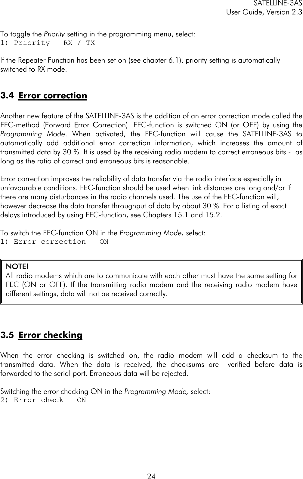 SATELLINE-3AS User Guide, Version 2.3  24To toggle the Priority setting in the programming menu, select: 1) Priority   RX / TX If the Repeater Function has been set on (see chapter 6.1), priority setting is automatically switched to RX mode. 3.4 Error correctionAnother new feature of the SATELLINE-3AS is the addition of an error correction mode called the FEC-method (FForward EError CCorrection). FEC-function is switched ON (or OFF) by using the Programming Mode. When activated, the FEC-function will cause the SATELLINE-3AS to automatically add additional error correction information, which increases the amount of transmitted data by 30 %. It is used by the receiving radio modem to correct erroneous bits -  as  long as the ratio of correct and erroneous bits is reasonable. Error correction improves the reliability of data transfer via the radio interface especially in unfavourable conditions. FEC-function should be used when link distances are long and/or if there are many disturbances in the radio channels used. The use of the FEC-function will, however decrease the data transfer throughput of data by about 30 %. For a listing of exact  delays introduced by using FEC-function, see Chapters 15.1 and 15.2. To switch the FEC-function ON in the Programming Mode, select: 1) Error correction   ON 3.5 Error checkingWhen the error checking is switched on, the radio modem will add a checksum to the transmitted data. When the data is received, the checksums are  verified before data is forwarded to the serial port. Erroneous data will be rejected.  Switching the error checking ON in the Programming Mode, select:2) Error check   ON NOTE! All radio modems which are to communicate with each other must have the same setting forFEC (ON or OFF). If the transmitting radio modem and the receiving radio modem havedifferent settings, data will not be received correctly. 