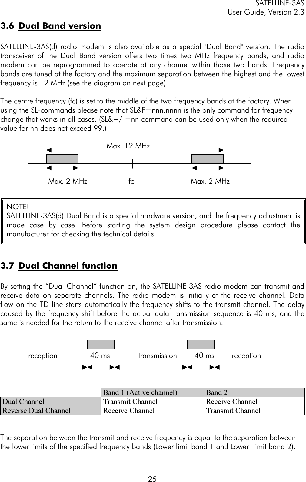 SATELLINE-3AS User Guide, Version 2.3  25reception               40 ms             transmission        40 ms        reception 3.6  Dual Band versionSATELLINE-3AS(d) radio modem is also available as a special &quot;Dual Band&quot; version. The radio transceiver of the Dual Band version offers two times two MHz frequency bands, and radio modem can be reprogrammed to operate at any channel within those two bands. Frequency bands are tuned at the factory and the maximum separation between the highest and the lowest frequency is 12 MHz (see the diagram on next page). The centre frequency (fc) is set to the middle of the two frequency bands at the factory. When using the SL-commands please note that SL&amp;F=nnn.nnnn is the only command for frequency change that works in all cases. (SL&amp;+/-=nn command can be used only when the required value for nn does not exceed 99.)            Max. 12 MHz                       Max. 2 MHz                   fc                      Max. 2 MHz 3.7  Dual Channel functionBy setting the ”Dual Channel” function on, the SATELLINE-3AS radio modem can transmit and receive data on separate channels. The radio modem is initially at the receive channel. Data flow on the TD line starts automatically the frequency shifts to the transmit channel. The delay caused by the frequency shift before the actual data transmission sequence is 40 ms, and the same is needed for the return to the receive channel after transmission. Band 1 (Active channel)  Band 2 Dual Channel  Transmit Channel  Receive Channel Reverse Dual Channel  Receive Channel  Transmit Channel The separation between the transmit and receive frequency is equal to the separation between the lower limits of the specified frequency bands (Lower limit band 1 and Lower  limit band 2). NOTE!SATELLINE-3AS(d) Dual Band is a special hardware version, and the frequency adjustment ismade case by case. Before starting the system design procedure please contact themanufacturer for checking the technical details. 