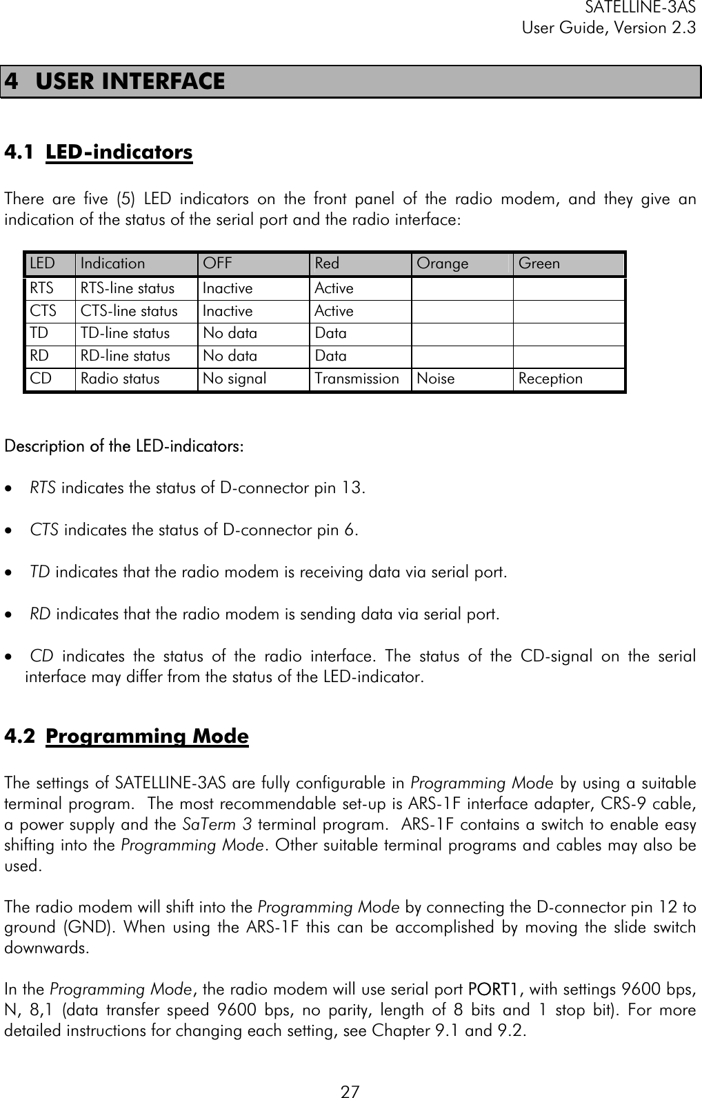 SATELLINE-3AS User Guide, Version 2.3  274 USER INTERFACE 4.1 LED-indicatorsThere are five (5) LED indicators on the front panel of the radio modem, and they give an indication of the status of the serial port and the radio interface: LED Indication  OFF  Red Orange  GreenRTS RTS-line status Inactive  Active     CTS CTS-line status Inactive  Active     TD TD-line status No data  Data     RD RD-line status No data  Data     CD  Radio status  No signal  Transmission  Noise  Reception Description of the LED-indicators: ·  RTS indicates the status of D-connector pin 13. ·  CTS indicates the status of D-connector pin 6. ·  TD indicates that the radio modem is receiving data via serial port. ·  RD indicates that the radio modem is sending data via serial port. ·  CD indicates the status of the radio interface. The status of the CD-signal on the serial interface may differ from the status of the LED-indicator. 4.2 Programming ModeThe settings of SATELLINE-3AS are fully configurable in Programming Mode by using a suitable terminal program.  The most recommendable set-up is ARS-1F interface adapter, CRS-9 cable, a power supply and the SaTerm 3 terminal program.  ARS-1F contains a switch to enable easy shifting into the Programming Mode. Other suitable terminal programs and cables may also be used.The radio modem will shift into the Programming Mode by connecting the D-connector pin 12 to ground (GND). When using the ARS-1F this can be accomplished by moving the slide switch downwards.  In the Programming Mode, the radio modem will use serial port PPORT1, with settings 9600 bps, N, 8,1 (data transfer speed 9600 bps, no parity, length of 8 bits and 1 stop bit). For more detailed instructions for changing each setting, see Chapter 9.1 and 9.2. 