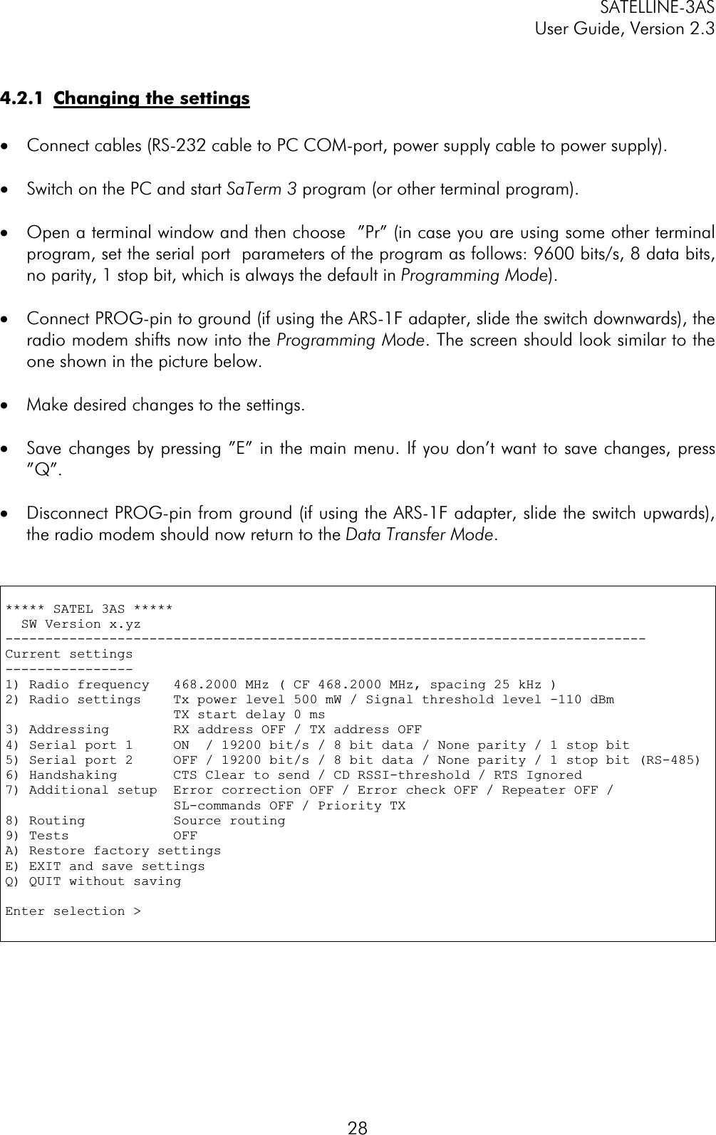 SATELLINE-3AS User Guide, Version 2.3  284.2.1  Changing the settings·  Connect cables (RS-232 cable to PC COM-port, power supply cable to power supply). ·  Switch on the PC and start SaTerm 3 program (or other terminal program). ·  Open a terminal window and then choose  ”Pr” (in case you are using some other terminal program, set the serial port  parameters of the program as follows: 9600 bits/s, 8 data bits, no parity, 1 stop bit, which is always the default in Programming Mode).·  Connect PROG-pin to ground (if using the ARS-1F adapter, slide the switch downwards), the radio modem shifts now into the Programming Mode. The screen should look similar to the one shown in the picture below. ·  Make desired changes to the settings. ·  Save changes by pressing ”E” in the main menu. If you don’t want to save changes, press ”Q”.·  Disconnect PROG-pin from ground (if using the ARS-1F adapter, slide the switch upwards), the radio modem should now return to the Data Transfer Mode.***** SATEL 3AS *****   SW Version x.yz --------------------------------------------------------------------------------Current settings ----------------1) Radio frequency   468.2000 MHz ( CF 468.2000 MHz, spacing 25 kHz ) 2) Radio settings    Tx power level 500 mW / Signal threshold level -110 dBm                      TX start delay 0 ms 3) Addressing        RX address OFF / TX address OFF 4) Serial port 1     ON  / 19200 bit/s / 8 bit data / None parity / 1 stop bit5) Serial port 2     OFF / 19200 bit/s / 8 bit data / None parity / 1 stop bit (RS-485) 6) Handshaking       CTS Clear to send / CD RSSI-threshold / RTS Ignored 7) Additional setup  Error correction OFF / Error check OFF / Repeater OFF /                     SL-commands OFF / Priority TX8) Routing           Source routing 9) Tests             OFFA) Restore factory settings E) EXIT and save settings Q) QUIT without saving Enter selection &gt;