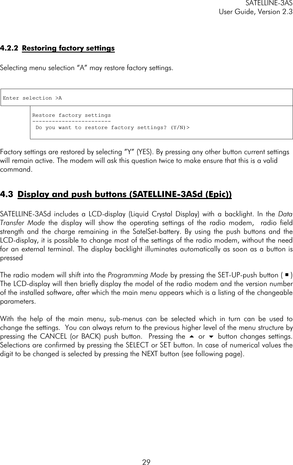 SATELLINE-3AS User Guide, Version 2.3  294.2.2  Restoring factory settingsSelecting menu selection “A” may restore factory settings. Enter selection &gt;A Restore factory settings ------------------------ Do you want to restore factory settings? (Y/N)&gt; Factory settings are restored by selecting ”Y” (YES). By pressing any other button current settings will remain active. The modem will ask this question twice to make ensure that this is a valid command.4.3  Display and push buttons (SATELLINE-3ASd (Epic))SATELLINE-3ASd includes a LCD-display (Liquid Crystal Display) with a backlight. In the Data Transfer Mode the display will show the operating settings of the radio modem,  radio field strength and the charge remaining in the SatelSet-battery. By using the push buttons and the LCD-display, it is possible to change most of the settings of the radio modem, without the need for an external terminal. The display backlight illuminates automatically as soon as a button is pressedThe radio modem will shift into the Programming Mode by pressing the SET-UP-push button ( ¡)The LCD-display will then briefly display the model of the radio modem and the version number of the installed software, after which the main menu appears which is a listing of the changeable parameters.With the help of the main menu, sub-menus can be selected which in turn can be used to change the settings.  You can always return to the previous higher level of the menu structure by pressing the CANCEL (or BACK) push button.  Pressing the 5 or 6 button changes settings. Selections are confirmed by pressing the SELECT or SET button. In case of numerical values the digit to be changed is selected by pressing the NEXT button (see following page). 