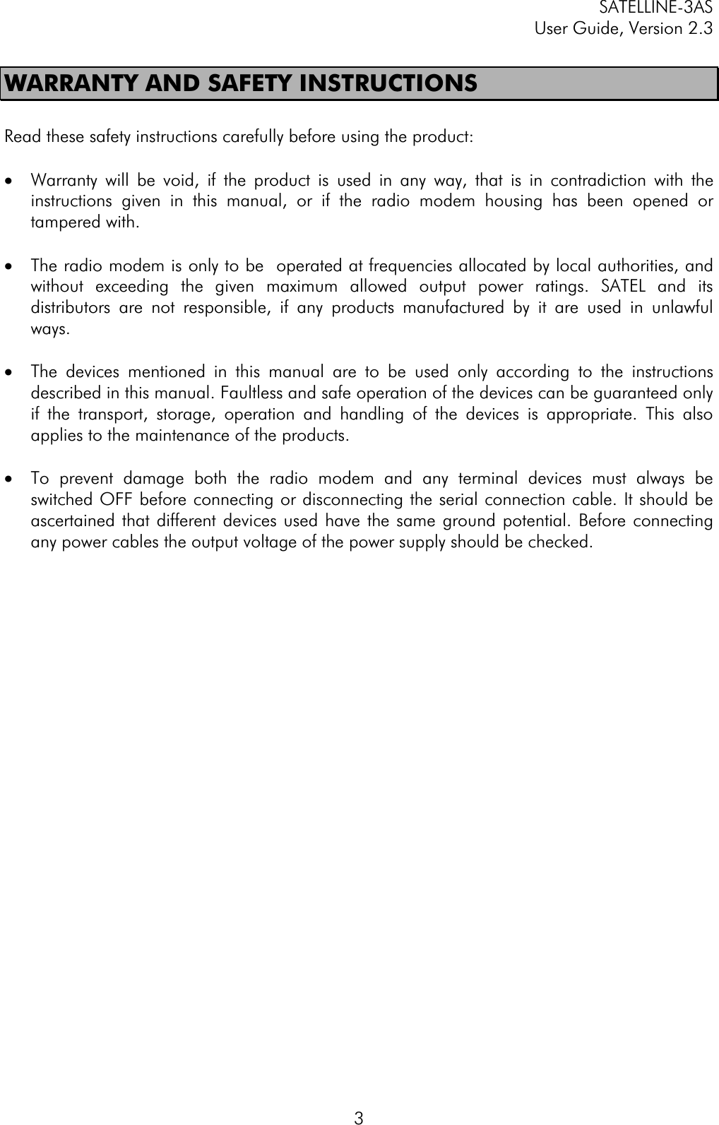 SATELLINE-3AS User Guide, Version 2.3  3WARRANTY AND SAFETY INSTRUCTIONS Read these safety instructions carefully before using the product: ·  Warranty will be void, if the product is used in any way, that is in contradiction with the instructions given in this manual, or if the radio modem housing has been opened or tampered with.  ·  The radio modem is only to be  operated at frequencies allocated by local authorities, and without exceeding the given maximum allowed output power ratings. SATEL and its distributors are not responsible, if any products manufactured by it are used in unlawful ways.·  The devices mentioned in this manual are to be used only according to the instructions described in this manual. Faultless and safe operation of the devices can be guaranteed only if the transport, storage, operation and handling of the devices is appropriate. This also applies to the maintenance of the products.  ·  To prevent damage both the radio modem and any terminal devices must always be switched OFF before connecting or disconnecting the serial connection cable. It should be ascertained that different devices used have the same ground potential. Before connecting any power cables the output voltage of the power supply should be checked.  