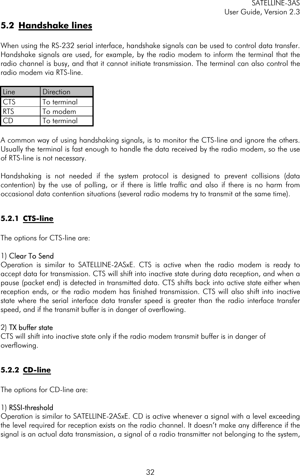 SATELLINE-3AS User Guide, Version 2.3  325.2 Handshake linesWhen using the RS-232 serial interface, handshake signals can be used to control data transfer. Handshake signals are used, for example, by the radio modem to inform the terminal that the radio channel is busy, and that it cannot initiate transmission. The terminal can also control the radio modem via RTS-line. Line  Direction CTS To terminal RTS To modem CD To terminal A common way of using handshaking signals, is to monitor the CTS-line and ignore the others. Usually the terminal is fast enough to handle the data received by the radio modem, so the use of RTS-line is not necessary. Handshaking is not needed if the system protocol is designed to prevent collisions (data contention) by the use of polling, or if there is little traffic and also if there is no harm from occasional data contention situations (several radio modems try to transmit at the same time). 5.2.1 CTS-lineThe options for CTS-line are: 1) CClear To SendOperation is similar to SATELLINE-2ASxE. CTS is active when the radio modem is ready to accept data for transmission. CTS will shift into inactive state during data reception, and when a pause (packet end) is detected in transmitted data. CTS shifts back into active state either when reception ends, or the radio modem has finished transmission. CTS will also shift into inactive state where the serial interface data transfer speed is greater than the radio interface transfer speed, and if the transmit buffer is in danger of overflowing. 2) TTX buffer stateCTS will shift into inactive state only if the radio modem transmit buffer is in danger of overflowing.  5.2.2 CD-line The options for CD-line are: 1) RRSSI-thresholdOperation is similar to SATELLINE-2ASxE. CD is active whenever a signal with a level exceeding the level required for reception exists on the radio channel. It doesn’t make any difference if the signal is an actual data transmission, a signal of a radio transmitter not belonging to the system, 