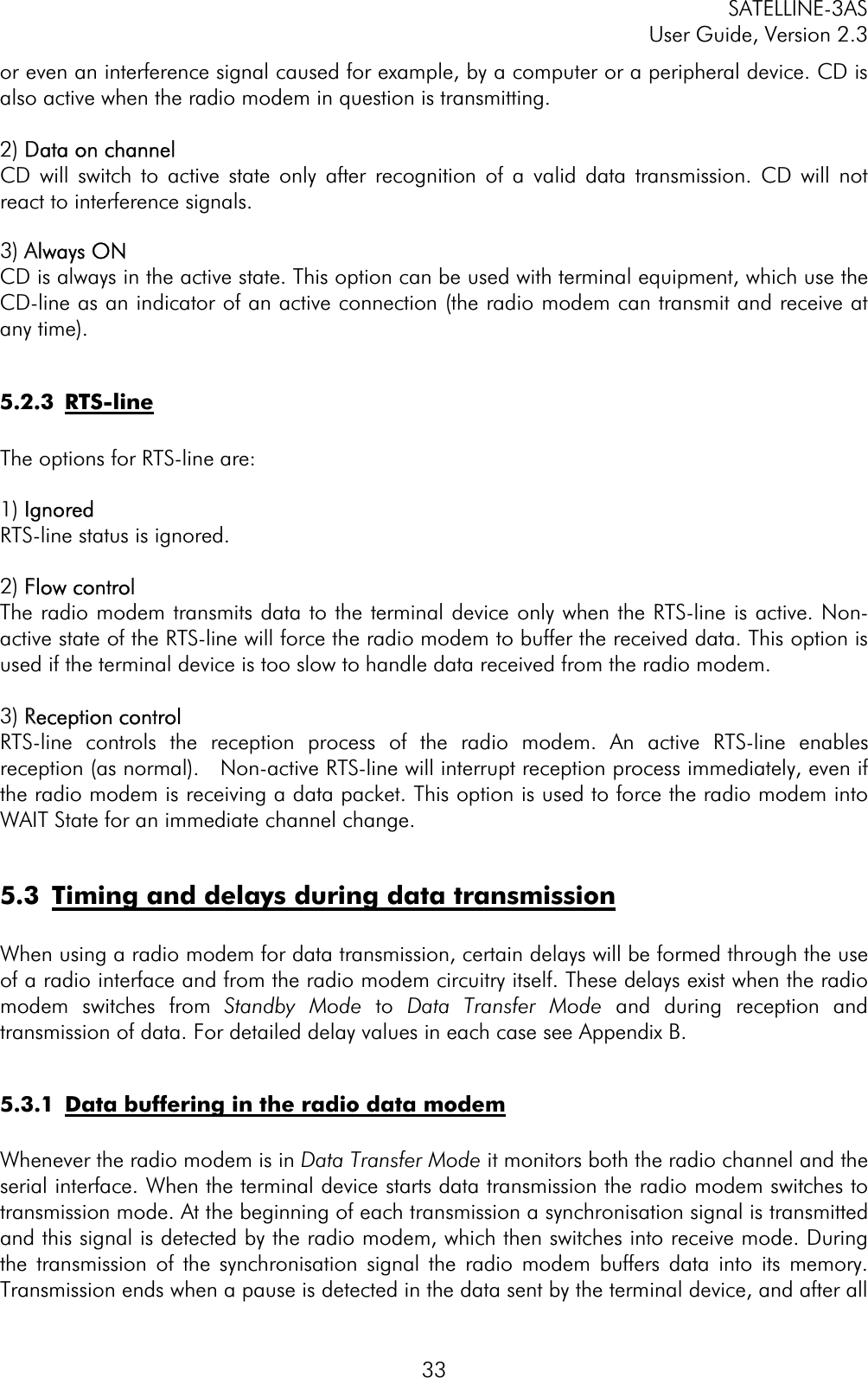 SATELLINE-3AS User Guide, Version 2.3  33or even an interference signal caused for example, by a computer or a peripheral device. CD is also active when the radio modem in question is transmitting. 2) DData on channelCD will switch to active state only after recognition of a valid data transmission. CD will not react to interference signals.  3) AAlways ONCD is always in the active state. This option can be used with terminal equipment, which use the CD-line as an indicator of an active connection (the radio modem can transmit and receive at any time).5.2.3 RTS-line The options for RTS-line are: 1) IIgnoredRTS-line status is ignored. 2) FFlow controlThe radio modem transmits data to the terminal device only when the RTS-line is active. Non-active state of the RTS-line will force the radio modem to buffer the received data. This option is used if the terminal device is too slow to handle data received from the radio modem.  3) RReception controlRTS-line controls the reception process of the radio modem. An active RTS-line enables reception (as normal).   Non-active RTS-line will interrupt reception process immediately, even if the radio modem is receiving a data packet. This option is used to force the radio modem into WAIT State for an immediate channel change.  5.3  Timing and delays during data transmissionWhen using a radio modem for data transmission, certain delays will be formed through the use of a radio interface and from the radio modem circuitry itself. These delays exist when the radio modem switches from Standby Mode to Data Transfer Mode and during reception and transmission of data. For detailed delay values in each case see Appendix B. 5.3.1  Data buffering in the radio data modemWhenever the radio modem is in Data Transfer Mode it monitors both the radio channel and the serial interface. When the terminal device starts data transmission the radio modem switches to transmission mode. At the beginning of each transmission a synchronisation signal is transmitted and this signal is detected by the radio modem, which then switches into receive mode. During the transmission of the synchronisation signal the radio modem buffers data into its memory. Transmission ends when a pause is detected in the data sent by the terminal device, and after all 