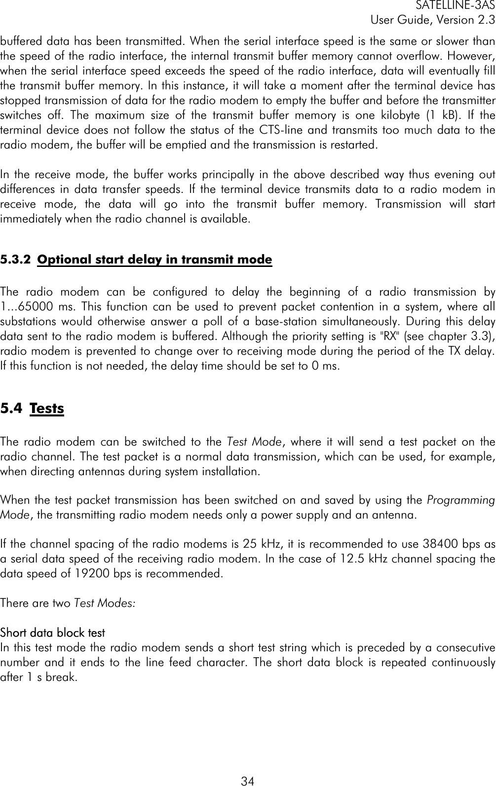 SATELLINE-3AS User Guide, Version 2.3  34buffered data has been transmitted. When the serial interface speed is the same or slower than the speed of the radio interface, the internal transmit buffer memory cannot overflow. However, when the serial interface speed exceeds the speed of the radio interface, data will eventually fill the transmit buffer memory. In this instance, it will take a moment after the terminal device has stopped transmission of data for the radio modem to empty the buffer and before the transmitter switches off. The maximum size of the transmit buffer memory is one kilobyte (1 kB). If the terminal device does not follow the status of the CTS-line and transmits too much data to the radio modem, the buffer will be emptied and the transmission is restarted. In the receive mode, the buffer works principally in the above described way thus evening out differences in data transfer speeds. If the terminal device transmits data to a radio modem in receive mode, the data will go into the transmit buffer memory. Transmission will start immediately when the radio channel is available. 5.3.2  Optional start delay in transmit modeThe radio modem can be configured to delay the beginning of a radio transmission by 1...65000 ms. This function can be used to prevent packet contention in a system, where all substations would otherwise answer a poll of a base-station simultaneously. During this delay data sent to the radio modem is buffered. Although the priority setting is &quot;RX&quot; (see chapter 3.3), radio modem is prevented to change over to receiving mode during the period of the TX delay.If this function is not needed, the delay time should be set to 0 ms. 5.4 TestsThe radio modem can be switched to the Test Mode, where it will send a test packet on the radio channel. The test packet is a normal data transmission, which can be used, for example, when directing antennas during system installation. When the test packet transmission has been switched on and saved by using the Programming Mode, the transmitting radio modem needs only a power supply and an antenna.If the channel spacing of the radio modems is 25 kHz, it is recommended to use 38400 bps as a serial data speed of the receiving radio modem. In the case of 12.5 kHz channel spacing the data speed of 19200 bps is recommended.  There are two Test Modes:Short data block test In this test mode the radio modem sends a short test string which is preceded by a consecutive number and it ends to the line feed character. The short data block is repeated continuously after 1 s break. 