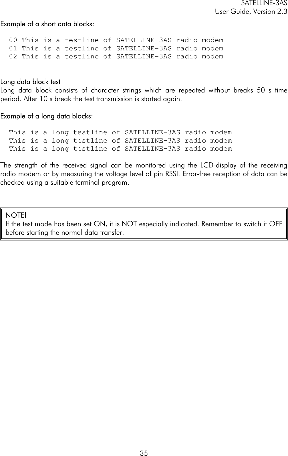 SATELLINE-3AS User Guide, Version 2.3  35Example of a short data blocks:   00 This is a testline of SATELLINE-3AS radio modem   01 This is a testline of SATELLINE-3AS radio modem   02 This is a testline of SATELLINE-3AS radio modem Long data block test Long data block consists of character strings which are repeated without breaks 50 s time period. After 10 s break the test transmission is started again.  Example of a long data blocks:   This is a long testline of SATELLINE-3AS radio modem   This is a long testline of SATELLINE-3AS radio modem   This is a long testline of SATELLINE-3AS radio modemThe strength of the received signal can be monitored using the LCD-display of the receiving radio modem or by measuring the voltage level of pin RSSI. Error-free reception of data can be checked using a suitable terminal program.  NOTE!If the test mode has been set ON, it is NOT especially indicated. Remember to switch it OFFbefore starting the normal data transfer. 