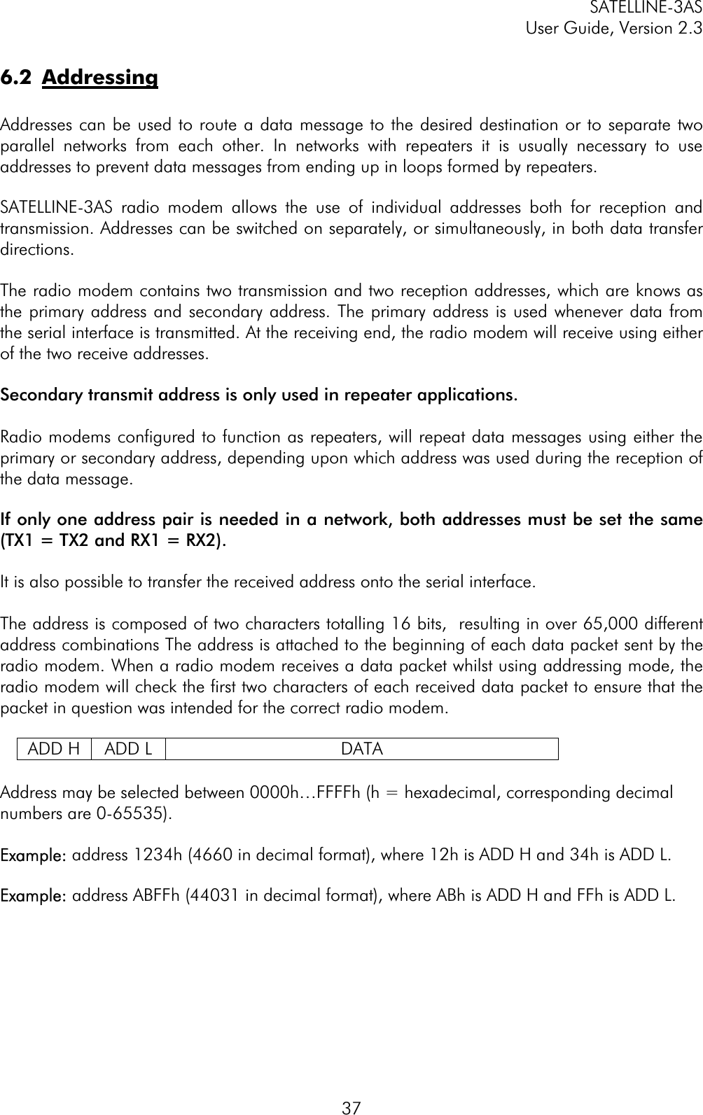 SATELLINE-3AS User Guide, Version 2.3  376.2 AddressingAddresses can be used to route a data message to the desired destination or to separate two parallel networks from each other. In networks with repeaters it is usually necessary to use addresses to prevent data messages from ending up in loops formed by repeaters. SATELLINE-3AS radio modem allows the use of individual addresses both for reception and transmission. Addresses can be switched on separately, or simultaneously, in both data transfer directions.The radio modem contains two transmission and two reception addresses, which are knows as the primary address and secondary address. The primary address is used whenever data from the serial interface is transmitted. At the receiving end, the radio modem will receive using either of the two receive addresses.  Secondary transmit address is only used in repeater applications. Radio modems configured to function as repeaters, will repeat data messages using either the primary or secondary address, depending upon which address was used during the reception of the data message.If only one address pair is needed in a network, both addresses must be set the same (TX1 = TX2 and RX1 = RX2).It is also possible to transfer the received address onto the serial interface. The address is composed of two characters totalling 16 bits,  resulting in over 65,000 different address combinations The address is attached to the beginning of each data packet sent by the radio modem. When a radio modem receives a data packet whilst using addressing mode, the radio modem will check the first two characters of each received data packet to ensure that the packet in question was intended for the correct radio modem. ADD H  ADD L  DATA Address may be selected between 0000h…FFFFh (h = hexadecimal, corresponding decimal numbers are 0-65535).  Example: address 1234h (4660 in decimal format), where 12h is ADD H and 34h is ADD L. Example: address ABFFh (44031 in decimal format), where ABh is ADD H and FFh is ADD L. 