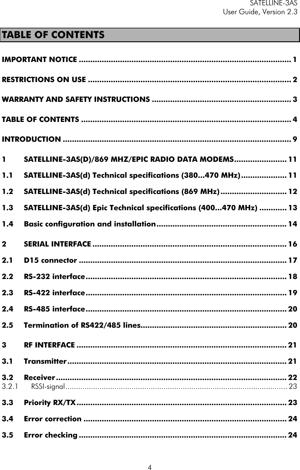 SATELLINE-3AS User Guide, Version 2.3  4TABLE OF CONTENTS IMPORTANT NOTICE ............................................................................................. 1RESTRICTIONS ON USE ......................................................................................... 2WARRANTY AND SAFETY INSTRUCTIONS ............................................................. 3TABLE OF CONTENTS ............................................................................................ 4INTRODUCTION .................................................................................................... 91 SATELLINE-3AS(D)/869 MHZ/EPIC RADIO DATA MODEMS....................... 111.1 SATELLINE-3AS(d) Technical specifications (380...470 MHz).................... 111.2 SATELLINE-3AS(d) Technical specifications (869 MHz) ............................. 121.3 SATELLINE-3AS(d) Epic Technical specifications (400...470 MHz) ............ 131.4 Basic configuration and installation......................................................... 142 SERIAL INTERFACE ..................................................................................... 162.1 D15 connector ........................................................................................... 172.2 RS-232 interface........................................................................................ 182.3 RS-422 interface........................................................................................ 192.4 RS-485 interface........................................................................................ 202.5 Termination of RS422/485 lines................................................................ 203 RF INTERFACE ............................................................................................ 213.1 Transmitter ................................................................................................ 213.2 Receiver ..................................................................................................... 223.2.1 RSSI-signal........................................................................................................ 233.3 Priority RX/TX ............................................................................................ 233.4 Error correction ......................................................................................... 243.5 Error checking ........................................................................................... 24