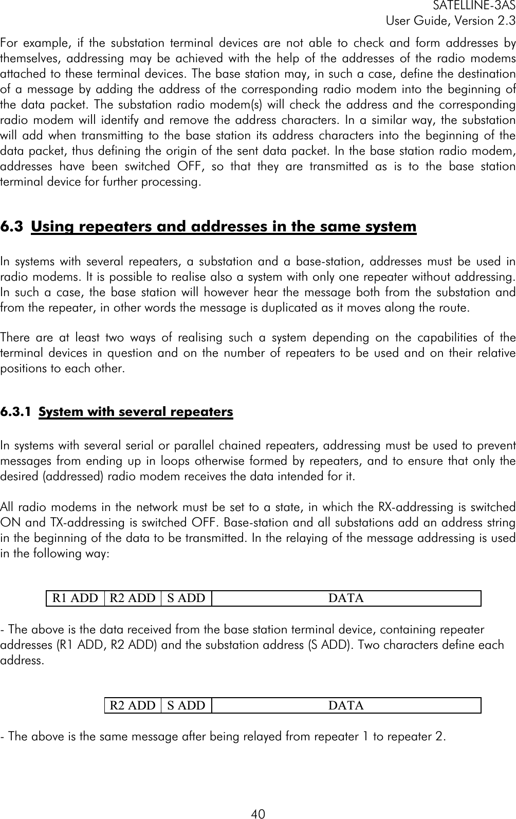 SATELLINE-3AS User Guide, Version 2.3  40For example, if the substation terminal devices are not able to check and form addresses by themselves, addressing may be achieved with the help of the addresses of the radio modems attached to these terminal devices. The base station may, in such a case, define the destination of a message by adding the address of the corresponding radio modem into the beginning of the data packet. The substation radio modem(s) will check the address and the corresponding radio modem will identify and remove the address characters. In a similar way, the substation will add when transmitting to the base station its address characters into the beginning of the data packet, thus defining the origin of the sent data packet. In the base station radio modem, addresses have been switched OFF, so that they are transmitted as is to the base station terminal device for further processing. 6.3  Using repeaters and addresses in the same systemIn systems with several repeaters, a substation and a base-station, addresses must be used in radio modems. It is possible to realise also a system with only one repeater without addressing. In such a case, the base station will however hear the message both from the substation and from the repeater, in other words the message is duplicated as it moves along the route. There are at least two ways of realising such a system depending on the capabilities of the terminal devices in question and on the number of repeaters to be used and on their relative positions to each other. 6.3.1  System with several repeatersIn systems with several serial or parallel chained repeaters, addressing must be used to prevent messages from ending up in loops otherwise formed by repeaters, and to ensure that only the desired (addressed) radio modem receives the data intended for it. All radio modems in the network must be set to a state, in which the RX-addressing is switched ON and TX-addressing is switched OFF. Base-station and all substations add an address string in the beginning of the data to be transmitted. In the relaying of the message addressing is used in the following way:   R1 ADD  R2 ADD  S ADD DATA - The above is the data received from the base station terminal device, containing repeater addresses (R1 ADD, R2 ADD) and the substation address (S ADD). Two characters define each address.    R2 ADD  S ADD DATA - The above is the same message after being relayed from repeater 1 to repeater 2. 