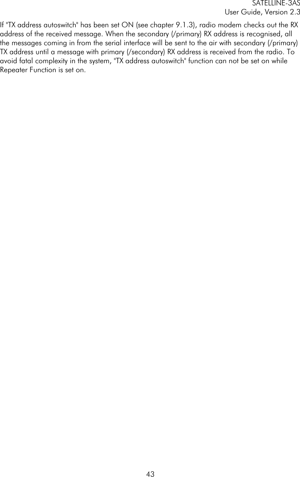 SATELLINE-3AS User Guide, Version 2.3  43If &quot;TX address autoswitch&quot; has been set ON (see chapter 9.1.3), radio modem checks out the RX address of the received message. When the secondary (/primary) RX address is recognised, all the messages coming in from the serial interface will be sent to the air with secondary (/primary) TX address until a message with primary (/secondary) RX address is received from the radio. To avoid fatal complexity in the system, &quot;TX address autoswitch&quot; function can not be set on while Repeater Function is set on. 