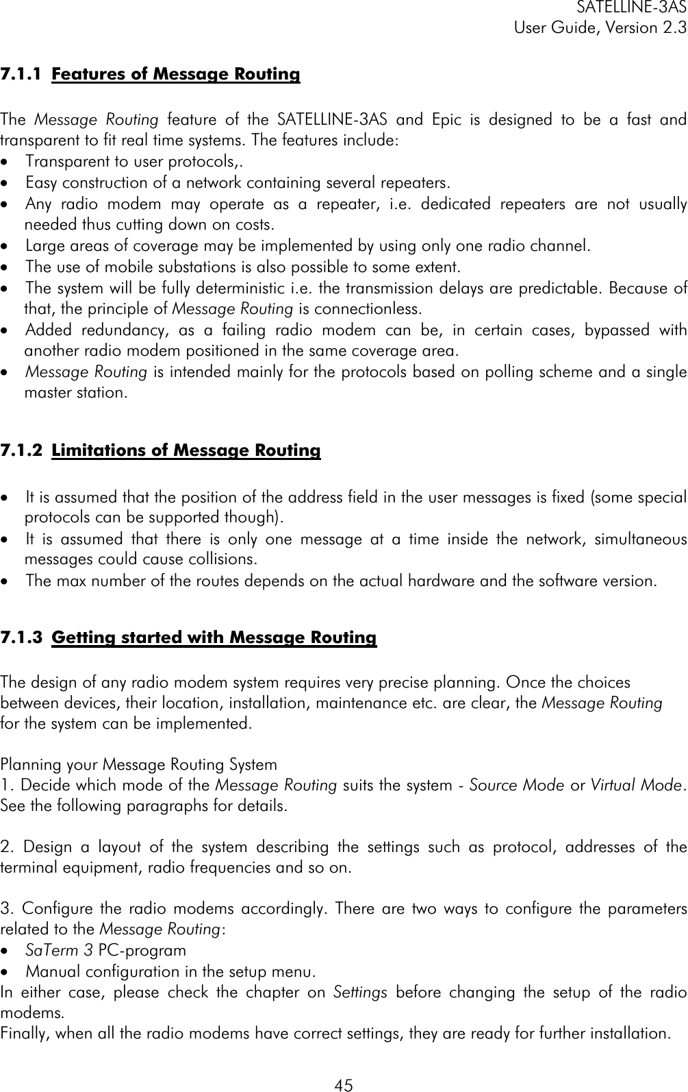 SATELLINE-3AS User Guide, Version 2.3  457.1.1  Features of Message RoutingThe Message Routing feature of the SATELLINE-3AS and Epic is designed to be a fast and transparent to fit real time systems. The features include: ·  Transparent to user protocols,. ·  Easy construction of a network containing several repeaters. ·  Any radio modem may operate as a repeater, i.e. dedicated repeaters are not usually needed thus cutting down on costs. ·  Large areas of coverage may be implemented by using only one radio channel. ·  The use of mobile substations is also possible to some extent. ·  The system will be fully deterministic i.e. the transmission delays are predictable. Because of that, the principle of Message Routing is connectionless. ·  Added redundancy, as a failing radio modem can be, in certain cases, bypassed with another radio modem positioned in the same coverage area.  ·  Message Routing is intended mainly for the protocols based on polling scheme and a single master station. 7.1.2  Limitations of Message Routing·  It is assumed that the position of the address field in the user messages is fixed (some special protocols can be supported though). ·  It is assumed that there is only one message at a time inside the network, simultaneous messages could cause collisions. ·  The max number of the routes depends on the actual hardware and the software version. 7.1.3  Getting started with Message RoutingThe design of any radio modem system requires very precise planning. Once the choices between devices, their location, installation, maintenance etc. are clear, the Message Routingfor the system can be implemented.  Planning your Message Routing System 1. Decide which mode of the Message Routing suits the system - Source Mode or Virtual Mode.See the following paragraphs for details. 2. Design a layout of the system describing the settings such as protocol, addresses of the terminal equipment, radio frequencies and so on.  3. Configure the radio modems accordingly. There are two ways to configure the parameters related to the Message Routing:·  SaTerm 3 PC-program·  Manual configuration in the setup menu. In either case, please check the chapter on Settings  before changing the setup of the radio modems.Finally, when all the radio modems have correct settings, they are ready for further installation. 