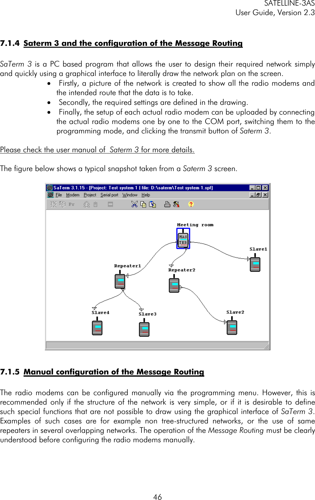 SATELLINE-3AS User Guide, Version 2.3  467.1.4  Saterm 3 and the configuration of the Message RoutingSaTerm 3 is a PC based program that allows the user to design their required network simply and quickly using a graphical interface to literally draw the network plan on the screen. ·  Firstly, a picture of the network is created to show all the radio modems and the intended route that the data is to take. ·  Secondly, the required settings are defined in the drawing. ·  Finally, the setup of each actual radio modem can be uploaded by connecting the actual radio modems one by one to the COM port, switching them to the programming mode, and clicking the transmit button of Saterm 3.Please check the user manual of  Saterm 3 for more details.The figure below shows a typical snapshot taken from a Saterm 3 screen. 7.1.5  Manual configuration of the Message RoutingThe radio modems can be configured manually via the programming menu. However, this is recommended only if the structure of the network is very simple, or if it is desirable to define such special functions that are not possible to draw using the graphical interface of SaTerm 3.Examples of such cases are for example non tree-structured networks, or the use of same repeaters in several overlapping networks. The operation of the Message Routing must be clearly understood before configuring the radio modems manually. 