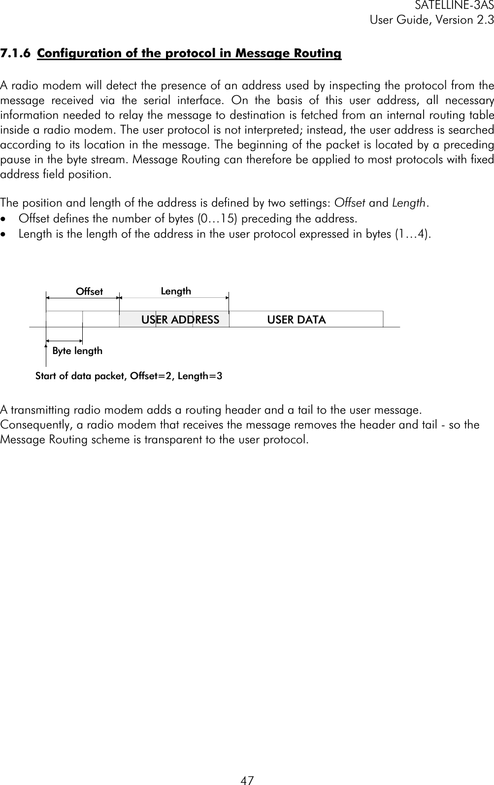 SATELLINE-3AS User Guide, Version 2.3  477.1.6  Configuration of the protocol in Message RoutingA radio modem will detect the presence of an address used by inspecting the protocol from the message received via the serial interface. On the basis of this user address, all necessary information needed to relay the message to destination is fetched from an internal routing table inside a radio modem. The user protocol is not interpreted; instead, the user address is searched according to its location in the message. The beginning of the packet is located by a preceding pause in the byte stream. Message Routing can therefore be applied to most protocols with fixed address field position.The position and length of the address is defined by two settings: Offset and Length.·  Offset defines the number of bytes (0…15) preceding the address. ·  Length is the length of the address in the user protocol expressed in bytes (1…4).A transmitting radio modem adds a routing header and a tail to the user message. Consequently, a radio modem that receives the message removes the header and tail - so the Message Routing scheme is transparent to the user protocol. Offset LengthByte lengthUSER ADDRESSStart of data packet, Offset=2, Length=3USER DATA