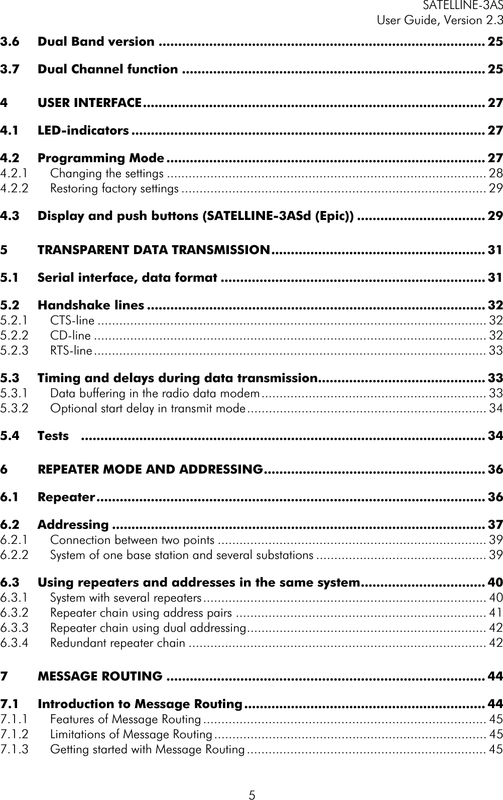 SATELLINE-3AS User Guide, Version 2.3  53.6 Dual Band version .................................................................................... 253.7 Dual Channel function .............................................................................. 254 USER INTERFACE........................................................................................ 274.1 LED-indicators ........................................................................................... 274.2 Programming Mode .................................................................................. 274.2.1 Changing the settings ........................................................................................ 284.2.2 Restoring factory settings .................................................................................... 294.3 Display and push buttons (SATELLINE-3ASd (Epic)) ................................. 295 TRANSPARENT DATA TRANSMISSION....................................................... 315.1 Serial interface, data format .................................................................... 315.2 Handshake lines ....................................................................................... 325.2.1 CTS-line ........................................................................................................... 325.2.2 CD-line ............................................................................................................ 325.2.3 RTS-line............................................................................................................ 335.3 Timing and delays during data transmission........................................... 335.3.1 Data buffering in the radio data modem.............................................................. 335.3.2 Optional start delay in transmit mode.................................................................. 345.4 Tests ........................................................................................................ 346 REPEATER MODE AND ADDRESSING......................................................... 366.1 Repeater.................................................................................................... 366.2 Addressing ................................................................................................ 376.2.1 Connection between two points .......................................................................... 396.2.2 System of one base station and several substations ............................................... 396.3 Using repeaters and addresses in the same system................................ 406.3.1 System with several repeaters.............................................................................. 406.3.2 Repeater chain using address pairs ..................................................................... 416.3.3 Repeater chain using dual addressing.................................................................. 426.3.4 Redundant repeater chain .................................................................................. 427 MESSAGE ROUTING .................................................................................. 447.1 Introduction to Message Routing .............................................................. 447.1.1 Features of Message Routing .............................................................................. 457.1.2 Limitations of Message Routing........................................................................... 457.1.3 Getting started with Message Routing .................................................................. 45