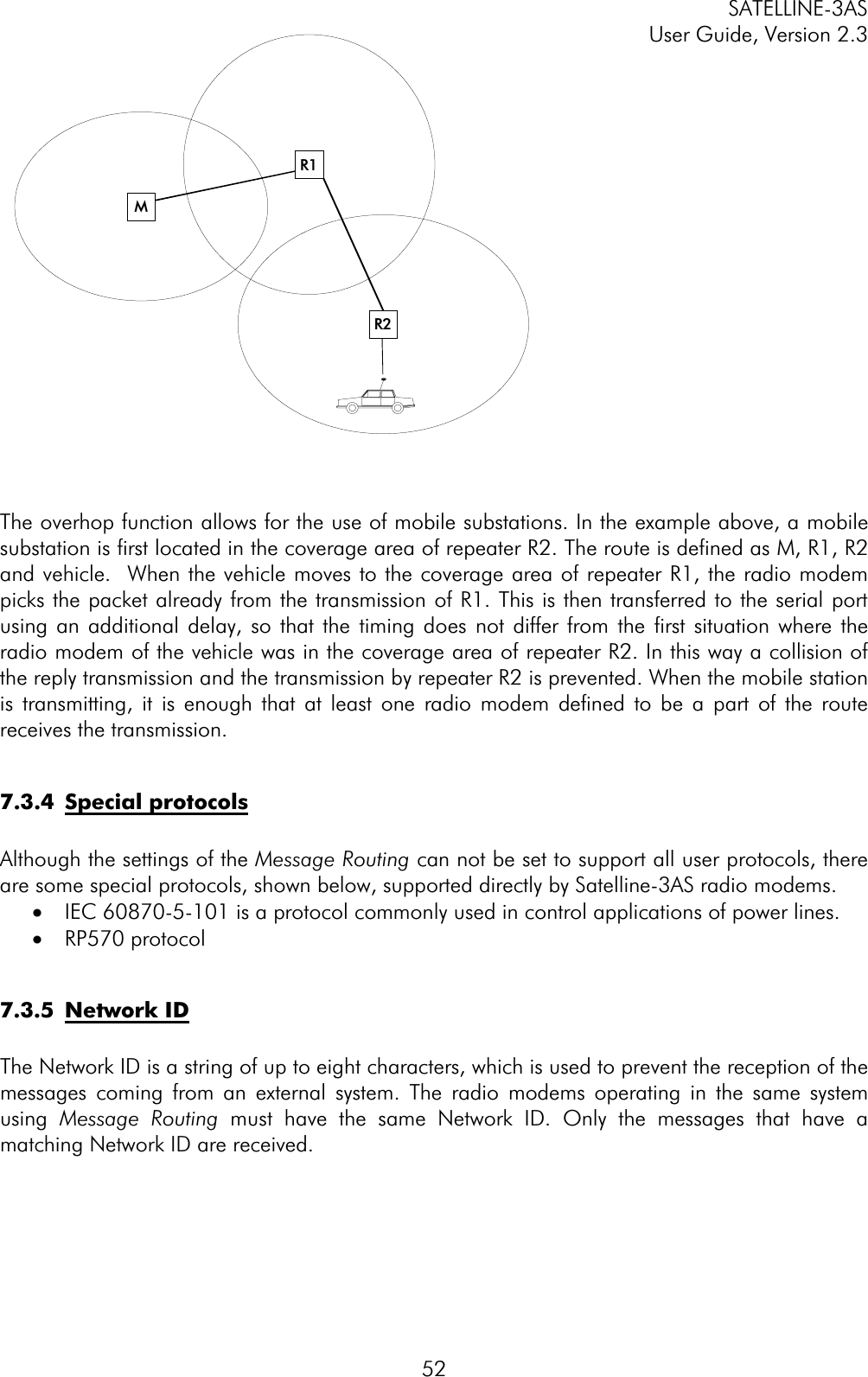 SATELLINE-3AS User Guide, Version 2.3  52The overhop function allows for the use of mobile substations. In the example above, a mobile substation is first located in the coverage area of repeater R2. The route is defined as M, R1, R2 and vehicle.  When the vehicle moves to the coverage area of repeater R1, the radio modem picks the packet already from the transmission of R1. This is then transferred to the serial port using an additional delay, so that the timing does not differ from the first situation where the radio modem of the vehicle was in the coverage area of repeater R2. In this way a collision of the reply transmission and the transmission by repeater R2 is prevented. When the mobile station is transmitting, it is enough that at least one radio modem defined to be a part of the route receives the transmission.  7.3.4 Special protocolsAlthough the settings of the Message Routing can not be set to support all user protocols, there are some special protocols, shown below, supported directly by Satelline-3AS radio modems.  ·  IEC 60870-5-101 is a protocol commonly used in control applications of power lines.  ·  RP570 protocol  7.3.5 Network IDThe Network ID is a string of up to eight characters, which is used to prevent the reception of the messages coming from an external system. The radio modems operating in the same system using Message Routing must have the same Network ID. Only the messages that have a matching Network ID are received.  MR2R1