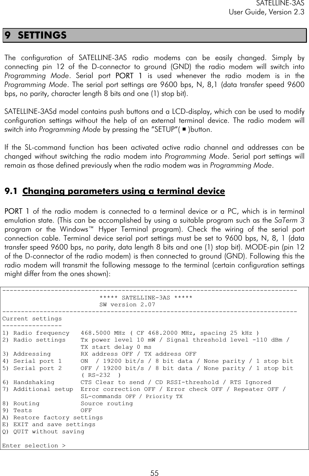 SATELLINE-3AS User Guide, Version 2.3  559 SETTINGS The configuration of SATELLINE-3AS radio modems can be easily changed. Simply by connecting pin 12 of the D-connector to ground (GND) the radio modem will switch into Programming Mode. Serial port PPORT  1 is used whenever the radio modem is in the Programming Mode. The serial port settings are 9600 bps, N, 8,1 (data transfer speed 9600 bps, no parity, character length 8 bits and one (1) stop bit).  SATELLINE-3ASd model contains push buttons and a LCD-display, which can be used to modify configuration settings without the help of an external terminal device. The radio modem will switch into Programming Mode by pressing the ”SETUP”( ¡ )button.If the SL-command function has been activated active radio channel and addresses can be changed without switching the radio modem into Programming Mode. Serial port settings will remain as those defined previously when the radio modem was in Programming Mode.9.1  Changing parameters using a terminal devicePORT  1 of the radio modem is connected to a terminal device or a PC, which is in terminal emulation state. (This can be accomplished by using a suitable program such as the SaTerm 3program or the Windows™ Hyper Terminal program). Check the wiring of the serial port connection cable. Terminal device serial port settings must be set to 9600 bps, N, 8, 1 (data transfer speed 9600 bps, no parity, data length 8 bits and one (1) stop bit). MODE-pin (pin 12 of the D-connector of the radio modem) is then connected to ground (GND). Following this the radio modem will transmit the following message to the terminal (certain configuration settings might differ from the ones shown): -------------------------------------------------------------------------------                          ***** SATELLINE-3AS *****                           SW version 2.07 -------------------------------------------------------------------------------Current settings ----------------1) Radio frequency   468.5000 MHz ( CF 468.2000 MHz, spacing 25 kHz ) 2) Radio settings    Tx power level 10 mW / Signal threshold level -110 dBm /                      TX start delay 0 ms 3) Addressing        RX address OFF / TX address OFF 4) Serial port 1     ON  / 19200 bit/s / 8 bit data / None parity / 1 stop bit5) Serial port 2     OFF / 19200 bit/s / 8 bit data / None parity / 1 stop bit                     ( RS-232  ) 6) Handshaking       CTS Clear to send / CD RSSI-threshold / RTS Ignored 7) Additional setup  Error correction OFF / Error check OFF / Repeater OFF /                      SL-commands OFF / Priority TX8) Routing           Source routing 9) Tests             OFFA) Restore factory settings E) EXIT and save settings Q) QUIT without saving Enter selection &gt;