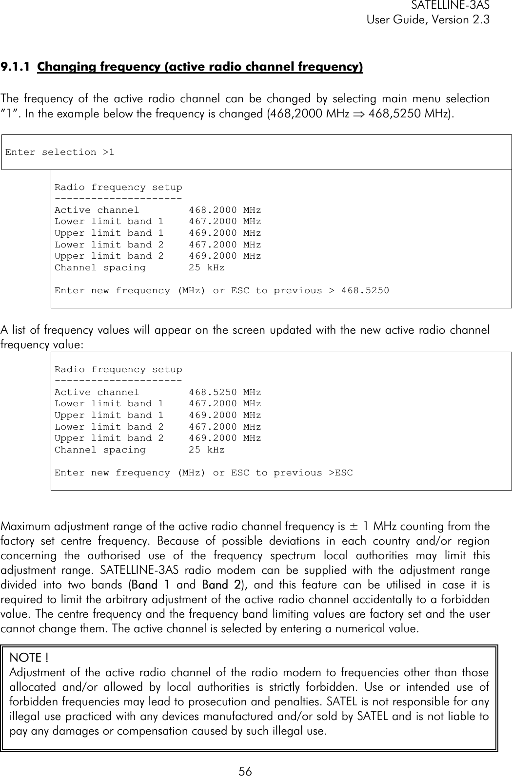 SATELLINE-3AS User Guide, Version 2.3  569.1.1  Changing frequency (active radio channel frequency)The frequency of the active radio channel can be changed by selecting main menu selection ”1”. In the example below the frequency is changed (468,2000 MHz Þ 468,5250 MHz). Enter selection &gt;1 Radio frequency setup ---------------------Active channel        468.2000 MHz Lower limit band 1    467.2000 MHz Upper limit band 1    469.2000 MHz Lower limit band 2    467.2000 MHz Upper limit band 2    469.2000 MHz Channel spacing       25 kHz Enter new frequency (MHz) or ESC to previous &gt; 468.5250 A list of frequency values will appear on the screen updated with the new active radio channel frequency value:  Radio frequency setup ---------------------Active channel        468.5250 MHz Lower limit band 1    467.2000 MHz Upper limit band 1    469.2000 MHz Lower limit band 2    467.2000 MHz Upper limit band 2    469.2000 MHz Channel spacing       25 kHz Enter new frequency (MHz) or ESC to previous &gt;ESCMaximum adjustment range of the active radio channel frequency is ± 1 MHz counting from the factory set centre frequency. Because of possible deviations in each country and/or region concerning the authorised use of the frequency spectrum local authorities may limit this adjustment range. SATELLINE-3AS radio modem can be supplied with the adjustment range divided into two bands (BBand  1 and BBand  2), and this feature can be utilised in case it is required to limit the arbitrary adjustment of the active radio channel accidentally to a forbidden value. The centre frequency and the frequency band limiting values are factory set and the user cannot change them. The active channel is selected by entering a numerical value.  NOTE ! Adjustment of the active radio channel of the radio modem to frequencies other than thoseallocated and/or allowed by local authorities is strictly forbidden. Use or intended use offorbidden frequencies may lead to prosecution and penalties. SATEL is not responsible for anyillegal use practiced with any devices manufactured and/or sold by SATEL and is not liable topay any damages or compensation caused by such illegal use. 