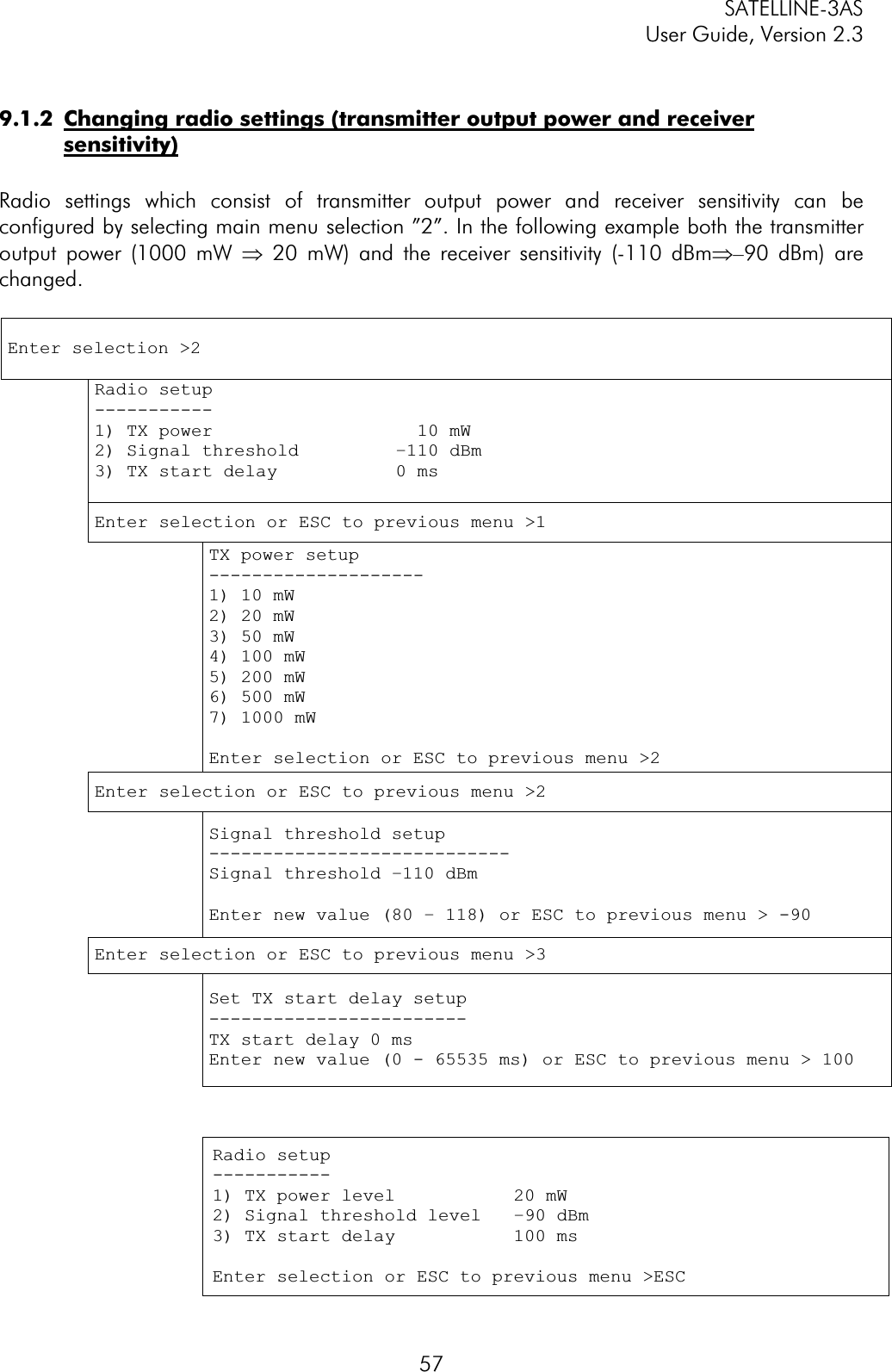 SATELLINE-3AS User Guide, Version 2.3  579.1.2  Changing radio settings (transmitter output power and receiver sensitivity)Radio settings which consist of transmitter output power and receiver sensitivity can be configured by selecting main menu selection ”2”. In the following example both the transmitter output power (1000 mW Þ 20 mW) and the receiver sensitivity (-110 dBmÞ–90 dBm) are changed.Enter selection &gt;2 Radio setup -----------1) TX power                   10 mW 2) Signal threshold         –110 dBm 3) TX start delay           0 ms Enter selection or ESC to previous menu &gt;1 TX power setup --------------------1) 10 mW 2) 20 mW 3) 50 mW 4) 100 mW 5) 200 mW 6) 500 mW 7) 1000 mW Enter selection or ESC to previous menu &gt;2Enter selection or ESC to previous menu &gt;2 Signal threshold setup ----------------------------Signal threshold –110 dBm Enter new value (80 – 118) or ESC to previous menu &gt; -90Enter selection or ESC to previous menu &gt;3 Set TX start delay setup ------------------------TX start delay 0 ms Enter new value (0 - 65535 ms) or ESC to previous menu &gt; 100 Radio setup -----------1) TX power level           20 mW 2) Signal threshold level   –90 dBm 3) TX start delay           100 ms Enter selection or ESC to previous menu &gt;ESC