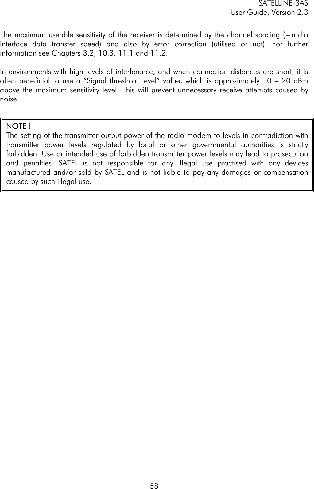 SATELLINE-3AS User Guide, Version 2.3  58The maximum useable sensitivity of the receiver is determined by the channel spacing (=radio interface data transfer speed) and also by error correction (utilised or not). For further information see Chapters 3.2, 10.3, 11.1 and 11.2. In environments with high levels of interference, and when connection distances are short, it is often beneficial to use a ”Signal threshold level” value, which is approximately 10 – 20 dBm above the maximum sensitivity level. This will prevent unnecessary receive attempts caused by noise.NOTE ! The setting of the transmitter output power of the radio modem to levels in contradiction withtransmitter power levels regulated by local or other governmental authorities is strictlyforbidden. Use or intended use of forbidden transmitter power levels may lead to prosecutionand penalties. SATEL is not responsible for any illegal use practised with any devicesmanufactured and/or sold by SATEL and is not liable to pay any damages or compensationcaused by such illegal use. 