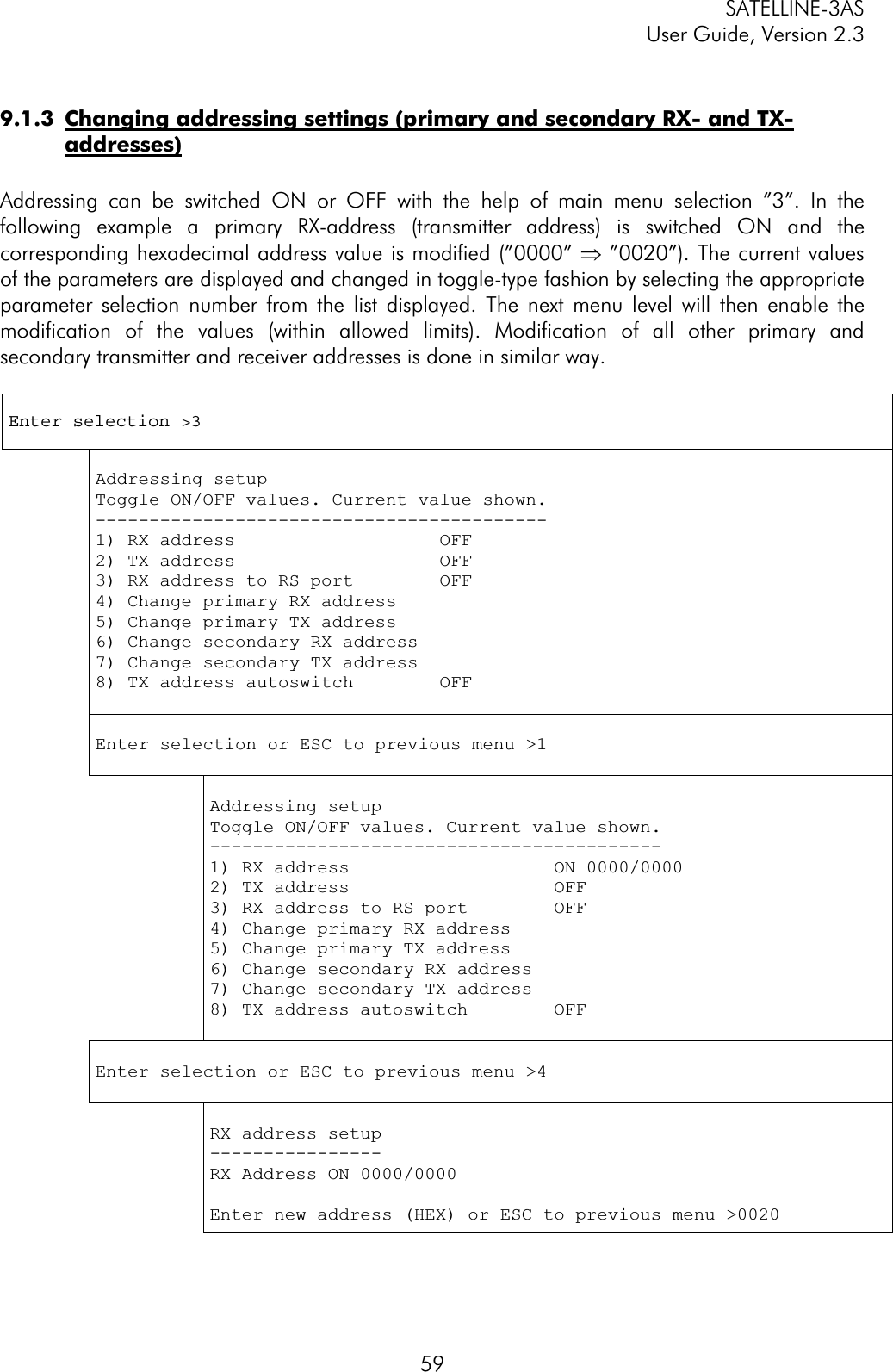 SATELLINE-3AS User Guide, Version 2.3  599.1.3  Changing addressing settings (primary and secondary RX- and TX-addresses)Addressing can be switched ON or OFF with the help of main menu selection ”3”. In the following example a primary RX-address (transmitter address) is switched ON and the corresponding hexadecimal address value is modified (”0000” Þ ”0020”). The current values of the parameters are displayed and changed in toggle-type fashion by selecting the appropriate parameter selection number from the list displayed. The next menu level will then enable the modification of the values (within allowed limits). Modification of all other primary and secondary transmitter and receiver addresses is done in similar way.Enter selection &gt;3 Addressing setup Toggle ON/OFF values. Current value shown. ------------------------------------------1) RX address                   OFF 2) TX address                   OFF 3) RX address to RS port        OFF 4) Change primary RX address 5) Change primary TX address 6) Change secondary RX address 7) Change secondary TX address 8) TX address autoswitch        OFFEnter selection or ESC to previous menu &gt;1 Addressing setup Toggle ON/OFF values. Current value shown. ------------------------------------------1) RX address                   ON 0000/0000 2) TX address                   OFF 3) RX address to RS port        OFF 4) Change primary RX address 5) Change primary TX address 6) Change secondary RX address 7) Change secondary TX address 8) TX address autoswitch        OFF Enter selection or ESC to previous menu &gt;4 RX address setup ----------------RX Address ON 0000/0000 Enter new address (HEX) or ESC to previous menu &gt;0020 