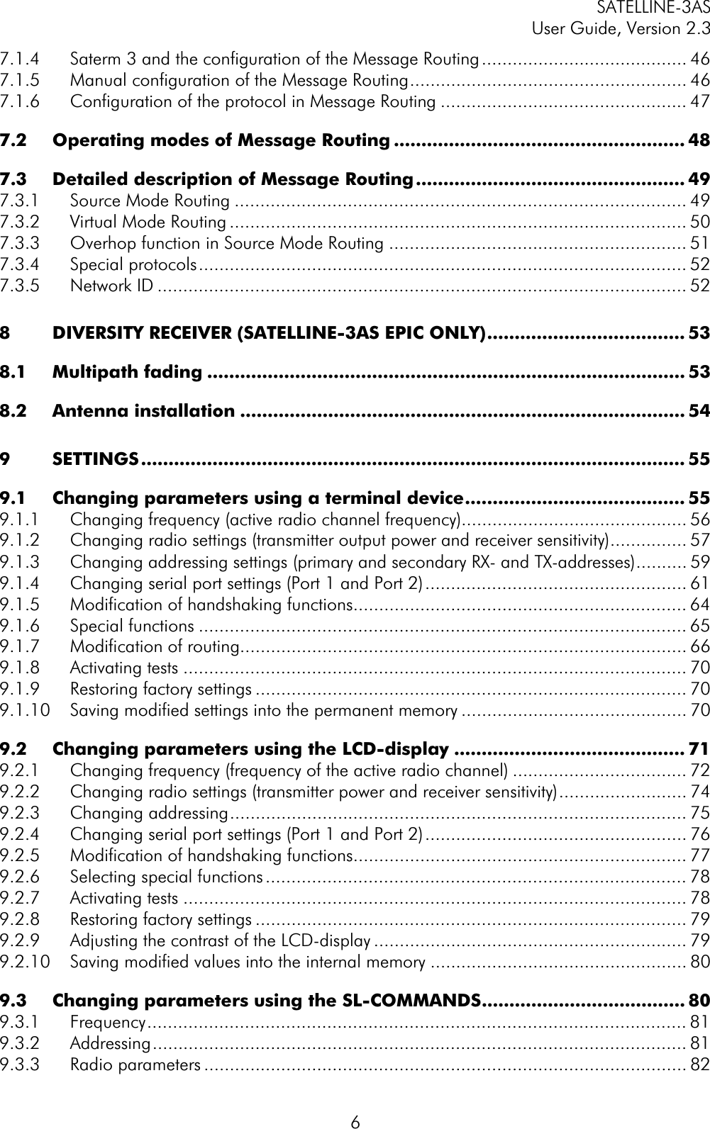 SATELLINE-3AS User Guide, Version 2.3  67.1.4 Saterm 3 and the configuration of the Message Routing........................................ 467.1.5 Manual configuration of the Message Routing...................................................... 467.1.6 Configuration of the protocol in Message Routing ................................................ 477.2 Operating modes of Message Routing ..................................................... 487.3 Detailed description of Message Routing................................................. 497.3.1 Source Mode Routing ........................................................................................ 497.3.2 Virtual Mode Routing ......................................................................................... 507.3.3 Overhop function in Source Mode Routing .......................................................... 517.3.4 Special protocols............................................................................................... 527.3.5 Network ID ....................................................................................................... 528 DIVERSITY RECEIVER (SATELLINE-3AS EPIC ONLY).................................... 538.1 Multipath fading ....................................................................................... 538.2 Antenna installation ................................................................................. 549 SETTINGS................................................................................................... 559.1 Changing parameters using a terminal device........................................ 559.1.1 Changing frequency (active radio channel frequency)............................................ 569.1.2 Changing radio settings (transmitter output power and receiver sensitivity)............... 579.1.3 Changing addressing settings (primary and secondary RX- and TX-addresses).......... 599.1.4 Changing serial port settings (Port 1 and Port 2)................................................... 619.1.5 Modification of handshaking functions................................................................. 649.1.6 Special functions ............................................................................................... 659.1.7 Modification of routing....................................................................................... 669.1.8 Activating tests .................................................................................................. 709.1.9 Restoring factory settings .................................................................................... 709.1.10 Saving modified settings into the permanent memory ............................................ 709.2 Changing parameters using the LCD-display .......................................... 719.2.1 Changing frequency (frequency of the active radio channel) .................................. 729.2.2 Changing radio settings (transmitter power and receiver sensitivity)......................... 749.2.3 Changing addressing......................................................................................... 759.2.4 Changing serial port settings (Port 1 and Port 2)................................................... 769.2.5 Modification of handshaking functions................................................................. 779.2.6 Selecting special functions.................................................................................. 789.2.7 Activating tests .................................................................................................. 789.2.8 Restoring factory settings .................................................................................... 799.2.9 Adjusting the contrast of the LCD-display ............................................................. 799.2.10 Saving modified values into the internal memory .................................................. 809.3 Changing parameters using the SL-COMMANDS..................................... 809.3.1 Frequency......................................................................................................... 819.3.2 Addressing........................................................................................................ 819.3.3 Radio parameters .............................................................................................. 82