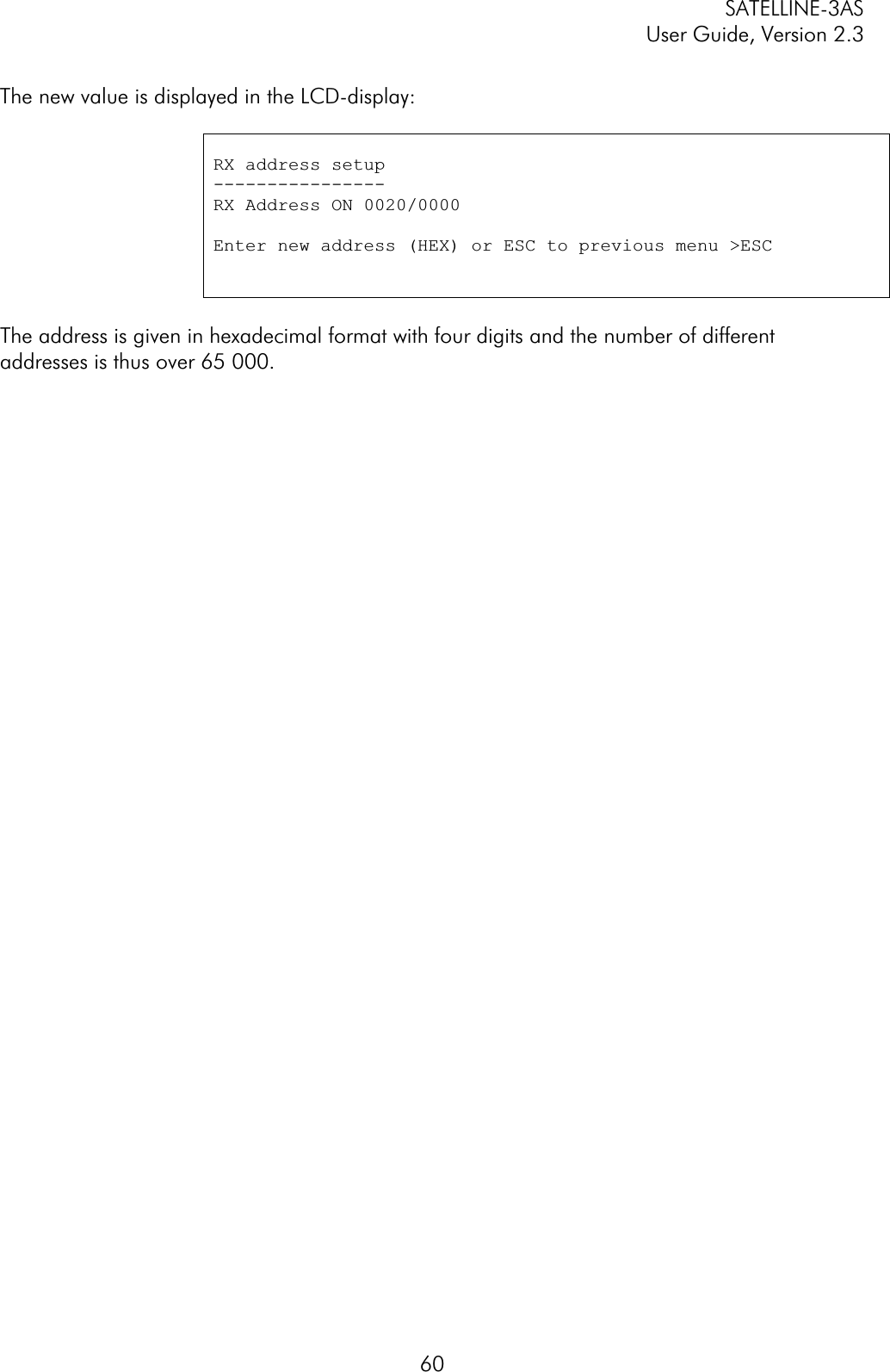 SATELLINE-3AS User Guide, Version 2.3  60The new value is displayed in the LCD-display: RX address setup ----------------RX Address ON 0020/0000 Enter new address (HEX) or ESC to previous menu &gt;ESC The address is given in hexadecimal format with four digits and the number of different addresses is thus over 65 000.  