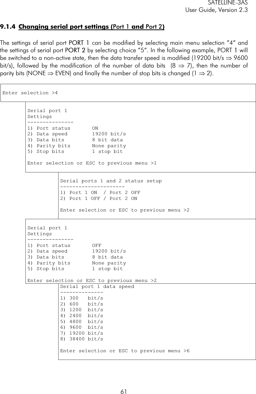 SATELLINE-3AS User Guide, Version 2.3  619.1.4  Changing serial port settings (Port 1 and Port 2)The settings of serial port PPORT 1 can be modified by selecting main menu selection ”4” and the settings of serial port PPORT 2 by selecting choice ”5”. In the following example, PORT  1 will be switched to a non-active state, then the data transfer speed is modified (19200 bit/s Þ 9600 bit/s), followed by the modification of the number of data bits  (8 Þ 7), then the number of parity bits (NONE Þ EVEN) and finally the number of stop bits is changed (1 Þ 2). Enter selection &gt;4 Serial port 1 Settings---------------1) Port status       ON2) Data speed        19200 bit/s 3) Data bits         8 bit data 4) Parity bits       None parity 5) Stop bits         1 stop bitEnter selection or ESC to previous menu &gt;1 Serial ports 1 and 2 status setup ---------------------1) Port 1 ON  / Port 2 OFF 2) Port 1 OFF / Port 2 ON Enter selection or ESC to previous menu &gt;2 Serial port 1 Settings---------------1) Port status       OFF2) Data speed        19200 bit/s 3) Data bits         8 bit data 4) Parity bits       None parity 5) Stop bits         1 stop bitEnter selection or ESC to previous menu &gt;2 Serial port 1 data speed --------------1) 300   bit/s 2) 600   bit/s 3) 1200  bit/s 4) 2400  bit/s 5) 4800  bit/s 6) 9600  bit/s 7) 19200 bit/s 8) 38400 bit/s Enter selection or ESC to previous menu &gt;6 