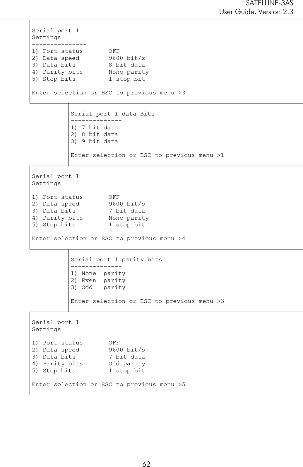 SATELLINE-3AS User Guide, Version 2.3  62Serial port 1 Settings---------------1) Port status       OFF2) Data speed        9600 bit/s 3) Data bits         8 bit data 4) Parity bits       None parity 5) Stop bits         1 stop bitEnter selection or ESC to previous menu &gt;3 Serial port 1 data Bits --------------1) 7 bit data 2) 8 bit data 3) 9 bit data Enter selection or ESC to previous menu &gt;1 Serial port 1 Settings---------------1) Port status       OFF2) Data speed        9600 bit/s 3) Data bits         7 bit data 4) Parity bits       None parity 5) Stop bits         1 stop bitEnter selection or ESC to previous menu &gt;4 Serial port 1 parity bits --------------1) None  parity 2) Even  parity 3) Odd   parity Enter selection or ESC to previous menu &gt;3 Serial port 1 Settings---------------1) Port status       OFF2) Data speed        9600 bit/s 3) Data bits         7 bit data 4) Parity bits       Odd parity 5) Stop bits         1 stop bitEnter selection or ESC to previous menu &gt;5 