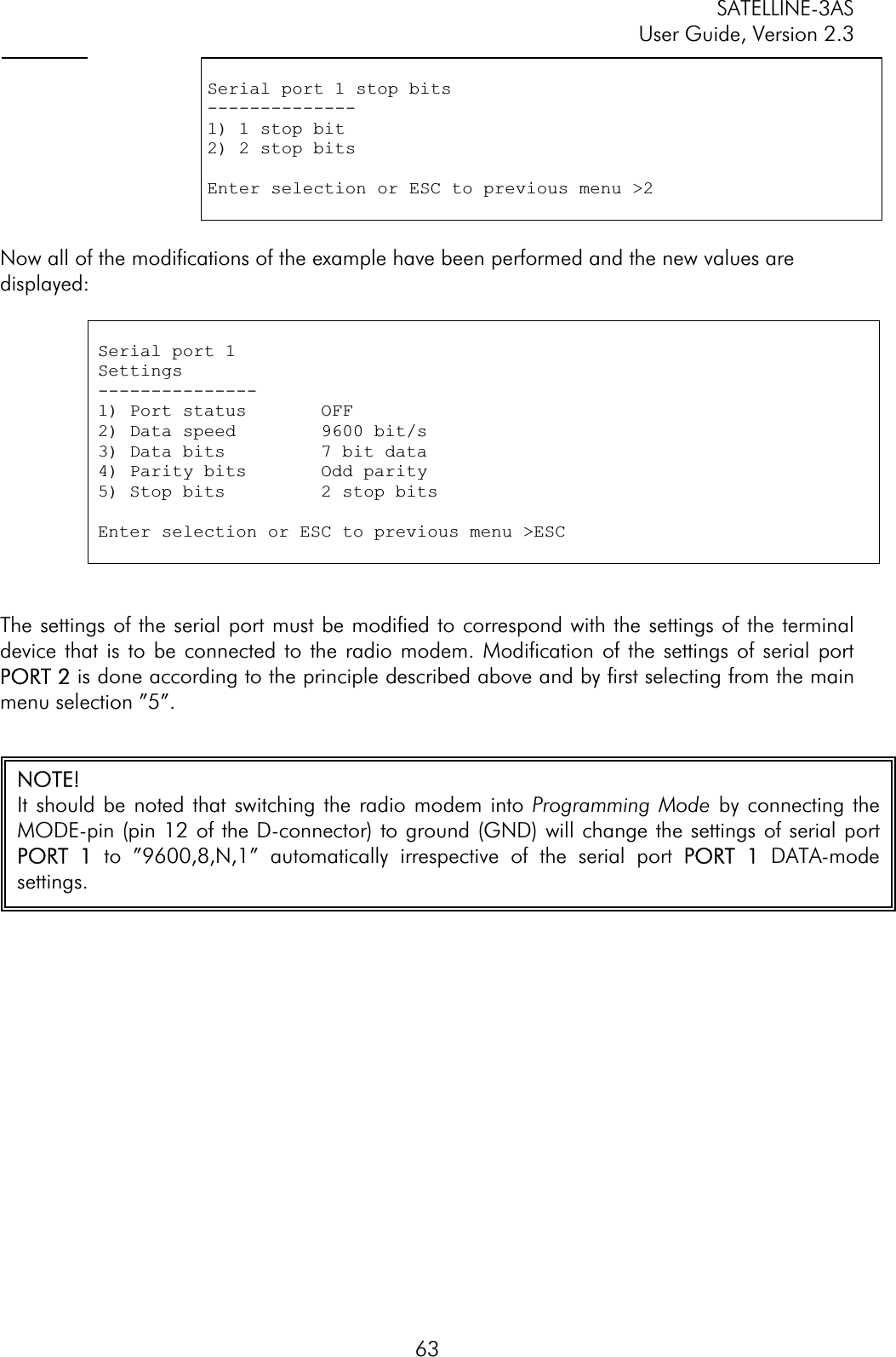 SATELLINE-3AS User Guide, Version 2.3  63Serial port 1 stop bits--------------1) 1 stop bit2) 2 stop bits Enter selection or ESC to previous menu &gt;2 Now all of the modifications of the example have been performed and the new values are displayed:Serial port 1 Settings---------------1) Port status       OFF2) Data speed        9600 bit/s 3) Data bits         7 bit data 4) Parity bits       Odd parity 5) Stop bits         2 stop bitsEnter selection or ESC to previous menu &gt;ESC The settings of the serial port must be modified to correspond with the settings of the terminal device that is to be connected to the radio modem. Modification of the settings of serial port PORT 2 is done according to the principle described above and by first selecting from the main menu selection ”5”.  NOTE! It should be noted that switching the radio modem into Programming Mode by connecting theMODE-pin (pin 12 of the D-connector) to ground (GND) will change the settings of serial portPORT  1 to ”9600,8,N,1” automatically irrespective of the serial port PPORT  1 DATA-modesettings.