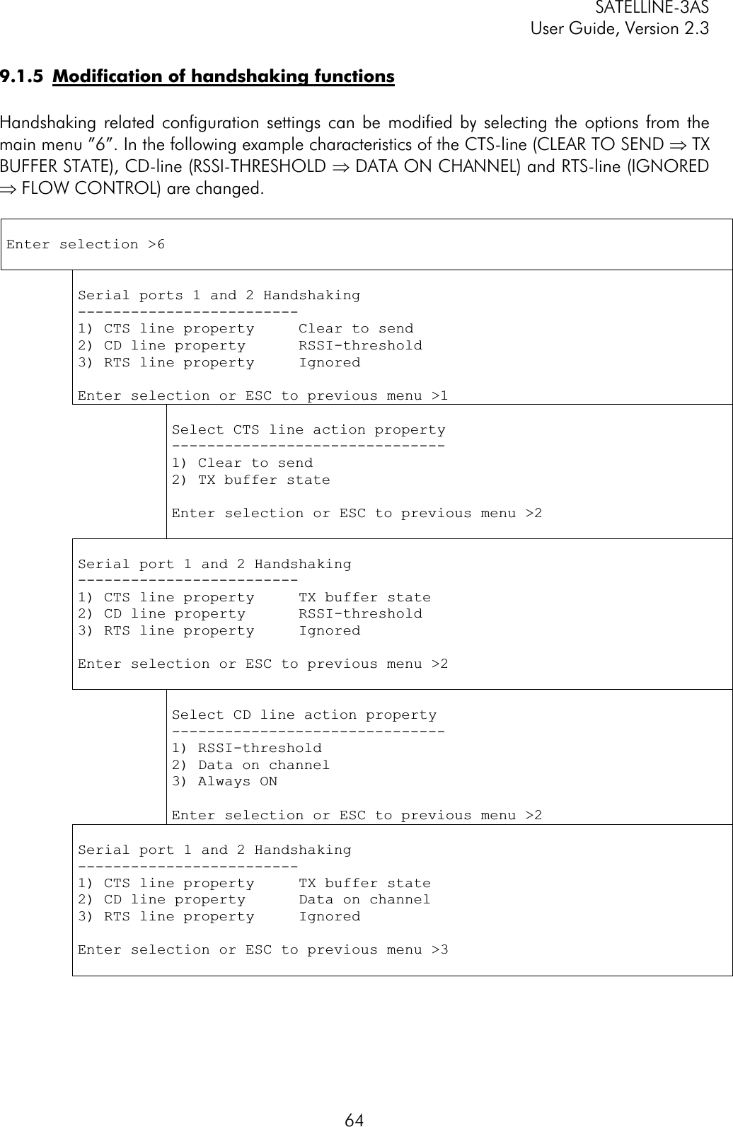 SATELLINE-3AS User Guide, Version 2.3  649.1.5  Modification of handshaking functionsHandshaking related configuration settings can be modified by selecting the options from the main menu ”6”. In the following example characteristics of the CTS-line (CLEAR TO SEND Þ TX BUFFER STATE), CD-line (RSSI-THRESHOLD Þ DATA ON CHANNEL) and RTS-line (IGNORED Þ FLOW CONTROL) are changed. Enter selection &gt;6 Serial ports 1 and 2 Handshaking -------------------------1) CTS line property     Clear to send 2) CD line property      RSSI-threshold 3) RTS line property     Ignored Enter selection or ESC to previous menu &gt;1 Select CTS line action property -------------------------------1) Clear to send 2) TX buffer state Enter selection or ESC to previous menu &gt;2 Serial port 1 and 2 Handshaking -------------------------1) CTS line property     TX buffer state 2) CD line property      RSSI-threshold 3) RTS line property     Ignored Enter selection or ESC to previous menu &gt;2 Select CD line action property -------------------------------1) RSSI-threshold 2) Data on channel 3) Always ON Enter selection or ESC to previous menu &gt;2 Serial port 1 and 2 Handshaking -------------------------1) CTS line property     TX buffer state 2) CD line property      Data on channel 3) RTS line property     Ignored Enter selection or ESC to previous menu &gt;3 