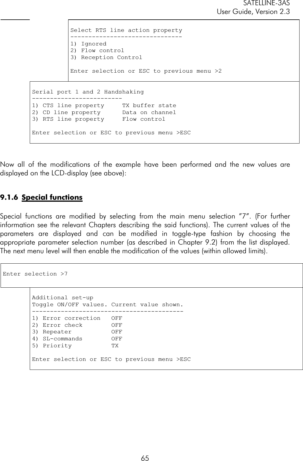 SATELLINE-3AS User Guide, Version 2.3  65Select RTS line action property -------------------------------1) Ignored 2) Flow control 3) Reception Control Enter selection or ESC to previous menu &gt;2 Serial port 1 and 2 Handshaking -------------------------1) CTS line property     TX buffer state 2) CD line property      Data on channel 3) RTS line property     Flow control Enter selection or ESC to previous menu &gt;ESC Now all of the modifications of the example have been performed and the new values are displayed on the LCD-display (see above): 9.1.6 Special functionsSpecial functions are modified by selecting from the main menu selection ”7”. (For further information see the relevant Chapters describing the said functions). The current values of the parameters are displayed and can be modified in toggle-type fashion by choosing the appropriate parameter selection number (as described in Chapter 9.2) from the list displayed. The next menu level will then enable the modification of the values (within allowed limits).  Enter selection &gt;7 Additional set-up Toggle ON/OFF values. Current value shown. ------------------------------------------1) Error correction   OFF 2) Error check        OFF 3) Repeater           OFF 4) SL-commands        OFF 5) Priority           TX Enter selection or ESC to previous menu &gt;ESC 