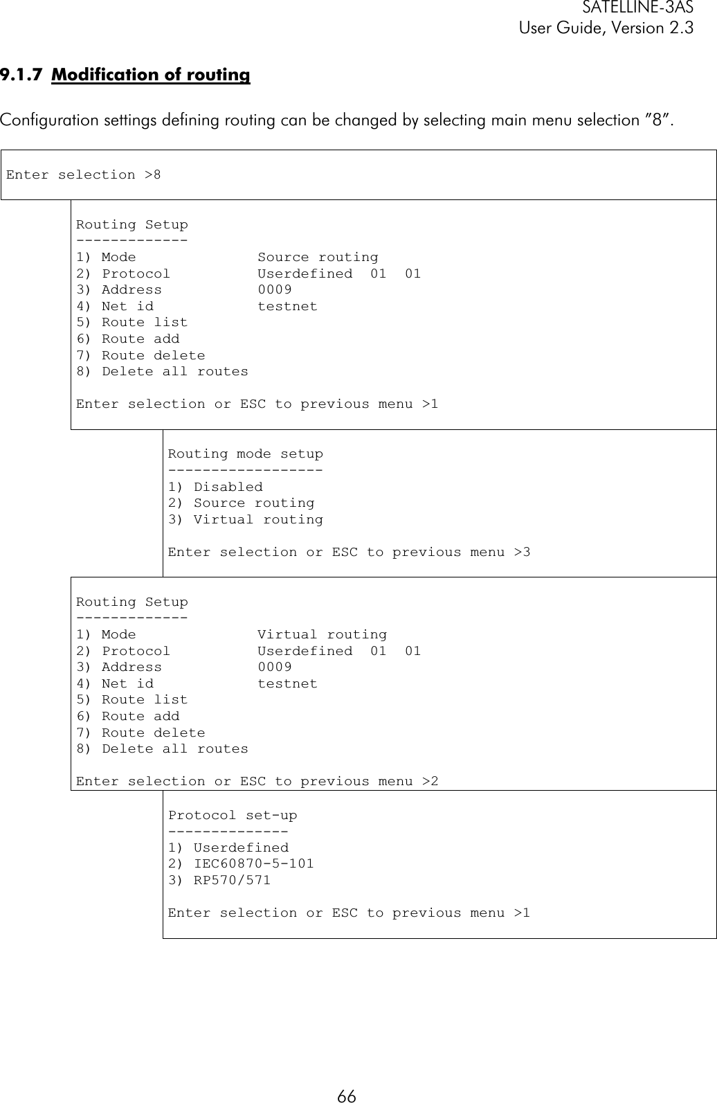 SATELLINE-3AS User Guide, Version 2.3  669.1.7  Modification of routingConfiguration settings defining routing can be changed by selecting main menu selection ”8”.  Enter selection &gt;8 Routing Setup -------------1) Mode              Source routing 2) Protocol          Userdefined  01  01 3) Address           0009 4) Net id            testnet 5) Route list6) Route add 7) Route delete 8) Delete all routesEnter selection or ESC to previous menu &gt;1 Routing mode setup ------------------1) Disabled 2) Source routing 3) Virtual routing Enter selection or ESC to previous menu &gt;3 Routing Setup -------------1) Mode              Virtual routing2) Protocol          Userdefined  01  01 3) Address           0009 4) Net id            testnet 5) Route list6) Route add 7) Route delete 8) Delete all routesEnter selection or ESC to previous menu &gt;2 Protocol set-up --------------1) Userdefined 2) IEC60870-5-101 3) RP570/571 Enter selection or ESC to previous menu &gt;1 