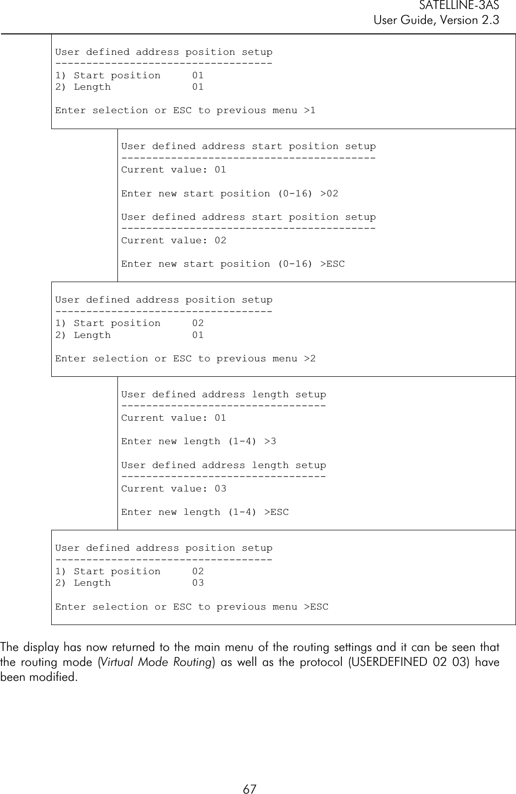 SATELLINE-3AS User Guide, Version 2.3  67User defined address position setup -----------------------------------1) Start position     01 2) Length             01 Enter selection or ESC to previous menu &gt;1 User defined address start position setup -----------------------------------------Current value: 01 Enter new start position (0-16) &gt;02 User defined address start position setup -----------------------------------------Current value: 02 Enter new start position (0-16) &gt;ESC User defined address position setup -----------------------------------1) Start position     02 2) Length             01 Enter selection or ESC to previous menu &gt;2 User defined address length setup ---------------------------------Current value: 01 Enter new length (1-4) &gt;3 User defined address length setup ---------------------------------Current value: 03 Enter new length (1-4) &gt;ESC User defined address position setup -----------------------------------1) Start position     02 2) Length             03 Enter selection or ESC to previous menu &gt;ESC The display has now returned to the main menu of the routing settings and it can be seen that the routing mode (Virtual Mode Routing) as well as the protocol (USERDEFINED 02 03) have been modified.