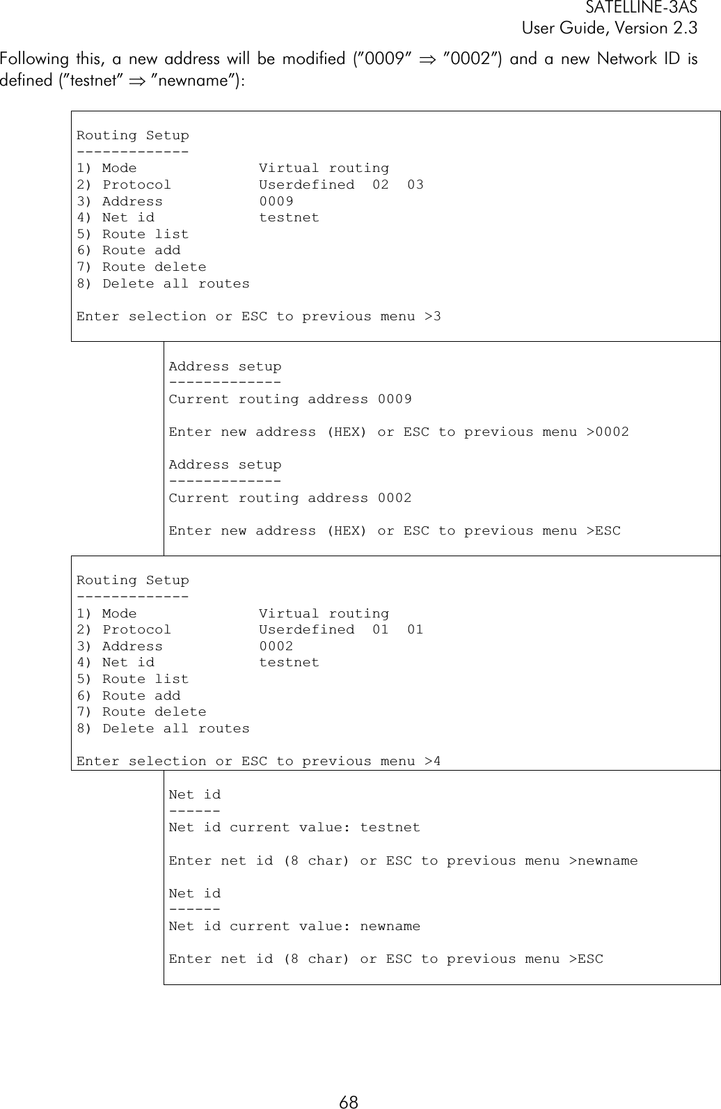 SATELLINE-3AS User Guide, Version 2.3  68Following this, a new address will be modified (”0009” Þ ”0002”) and a new Network ID is defined (”testnet” Þ ”newname”): Routing Setup -------------1) Mode              Virtual routing 2) Protocol          Userdefined  02  03 3) Address           0009 4) Net id            testnet 5) Route list6) Route add 7) Route delete 8) Delete all routesEnter selection or ESC to previous menu &gt;3 Address setup -------------Current routing address 0009 Enter new address (HEX) or ESC to previous menu &gt;0002 Address setup -------------Current routing address 0002 Enter new address (HEX) or ESC to previous menu &gt;ESC Routing Setup -------------1) Mode              Virtual routing2) Protocol          Userdefined  01  01 3) Address           0002 4) Net id            testnet 5) Route list6) Route add 7) Route delete 8) Delete all routesEnter selection or ESC to previous menu &gt;4 Net id ------Net id current value: testnet Enter net id (8 char) or ESC to previous menu &gt;newname Net id ------Net id current value: newname Enter net id (8 char) or ESC to previous menu &gt;ESC 