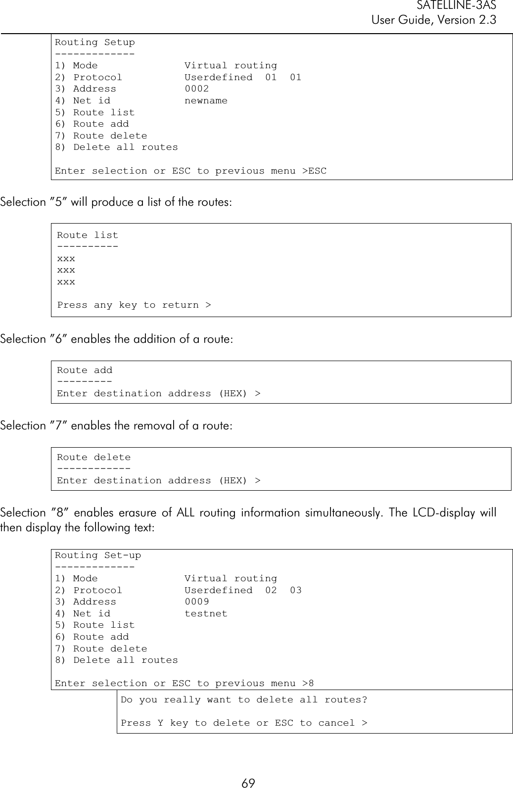 SATELLINE-3AS User Guide, Version 2.3  69Routing Setup -------------1) Mode              Virtual routing2) Protocol          Userdefined  01  01 3) Address           0002 4) Net id            newname 5) Route list6) Route add 7) Route delete 8) Delete all routesEnter selection or ESC to previous menu &gt;ESC Selection ”5” will produce a list of the routes:  Route list ----------xxxxxxxxxPress any key to return &gt;Selection ”6” enables the addition of a route: Route add ---------Enter destination address (HEX) &gt;Selection ”7” enables the removal of a route: Route delete ------------Enter destination address (HEX) &gt;Selection ”8” enables erasure of ALL routing information simultaneously. The LCD-display will then display the following text: Routing Set-up -------------1) Mode              Virtual routing 2) Protocol          Userdefined  02  03 3) Address           0009 4) Net id            testnet 5) Route list6) Route add7) Route delete 8) Delete all routesEnter selection or ESC to previous menu &gt;8 Do you really want to delete all routes? Press Y key to delete or ESC to cancel &gt; 