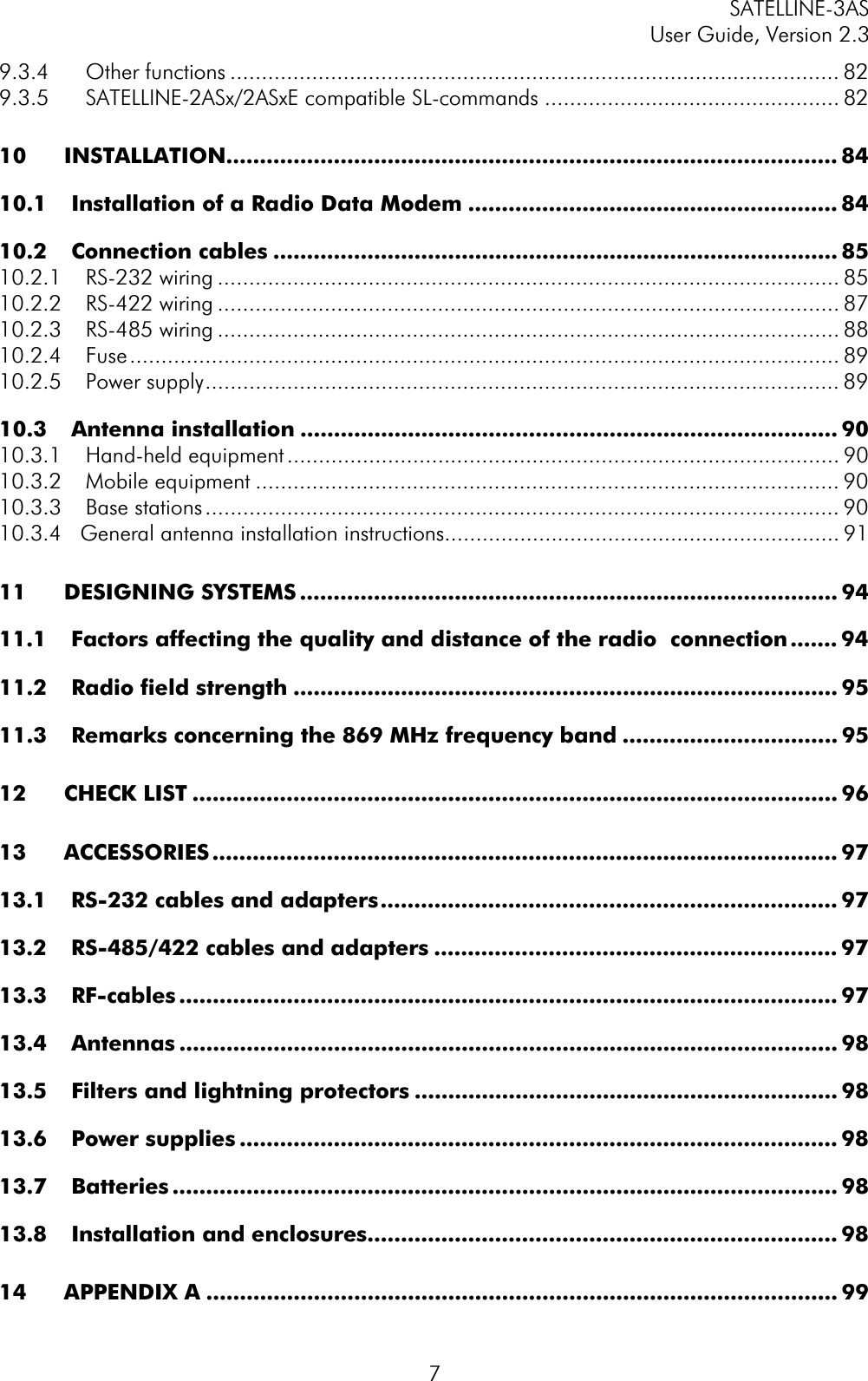 SATELLINE-3AS User Guide, Version 2.3  79.3.4 Other functions ................................................................................................. 829.3.5 SATELLINE-2ASx/2ASxE compatible SL-commands ............................................... 8210 INSTALLATION........................................................................................... 8410.1 Installation of a Radio Data Modem ....................................................... 8410.2 Connection cables .................................................................................... 8510.2.1 RS-232 wiring ................................................................................................... 8510.2.2 RS-422 wiring ................................................................................................... 8710.2.3 RS-485 wiring ................................................................................................... 8810.2.4 Fuse................................................................................................................. 8910.2.5 Power supply..................................................................................................... 8910.3 Antenna installation ................................................................................ 9010.3.1 Hand-held equipment ........................................................................................ 9010.3.2 Mobile equipment ............................................................................................. 9010.3.3 Base stations..................................................................................................... 9010.3.4   General antenna installation instructions............................................................... 9111 DESIGNING SYSTEMS ................................................................................ 9411.1 Factors affecting the quality and distance of the radio  connection ....... 9411.2 Radio field strength ................................................................................. 9511.3 Remarks concerning the 869 MHz frequency band ................................ 9512 CHECK LIST ................................................................................................ 9613 ACCESSORIES ............................................................................................. 9713.1 RS-232 cables and adapters.................................................................... 9713.2 RS-485/422 cables and adapters ............................................................ 9713.3 RF-cables .................................................................................................. 9713.4 Antennas .................................................................................................. 9813.5 Filters and lightning protectors ............................................................... 9813.6 Power supplies ......................................................................................... 9813.7 Batteries ................................................................................................... 9813.8 Installation and enclosures...................................................................... 9814 APPENDIX A .............................................................................................. 99