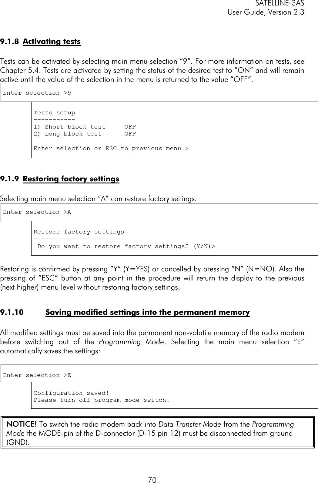 SATELLINE-3AS User Guide, Version 2.3  709.1.8 Activating testsTests can be activated by selecting main menu selection ”9”. For more information on tests, see Chapter 5.4. Tests are activated by setting the status of the desired test to ”ON” and will remain active until the value of the selection in the menu is returned to the value ”OFF”. Enter selection &gt;9 Tests setup -----------1) Short block test     OFF 2) Long block test      OFF Enter selection or ESC to previous menu &gt; 9.1.9  Restoring factory settingsSelecting main menu selection “A” can restore factory settings. Enter selection &gt;A Restore factory settings ------------------------ Do you want to restore factory settings? (Y/N)&gt; Restoring is confirmed by pressing ”Y” (Y=YES) or cancelled by pressing ”N” (N=NO). Also the pressing of ”ESC” button at any point in the procedure will return the display to the previous (next higher) menu level without restoring factory settings.  9.1.10  Saving modified settings into the permanent memoryAll modified settings must be saved into the permanent non-volatile memory of the radio modem before switching out of the Programming Mode. Selecting the main menu selection “E” automatically saves the settings: Enter selection &gt;E Configuration saved! Please turn off program mode switch! NOTICE! To switch the radio modem back into Data Transfer Mode from the Programming Mode the MODE-pin of the D-connector (D-15 pin 12) must be disconnected from ground (GND).