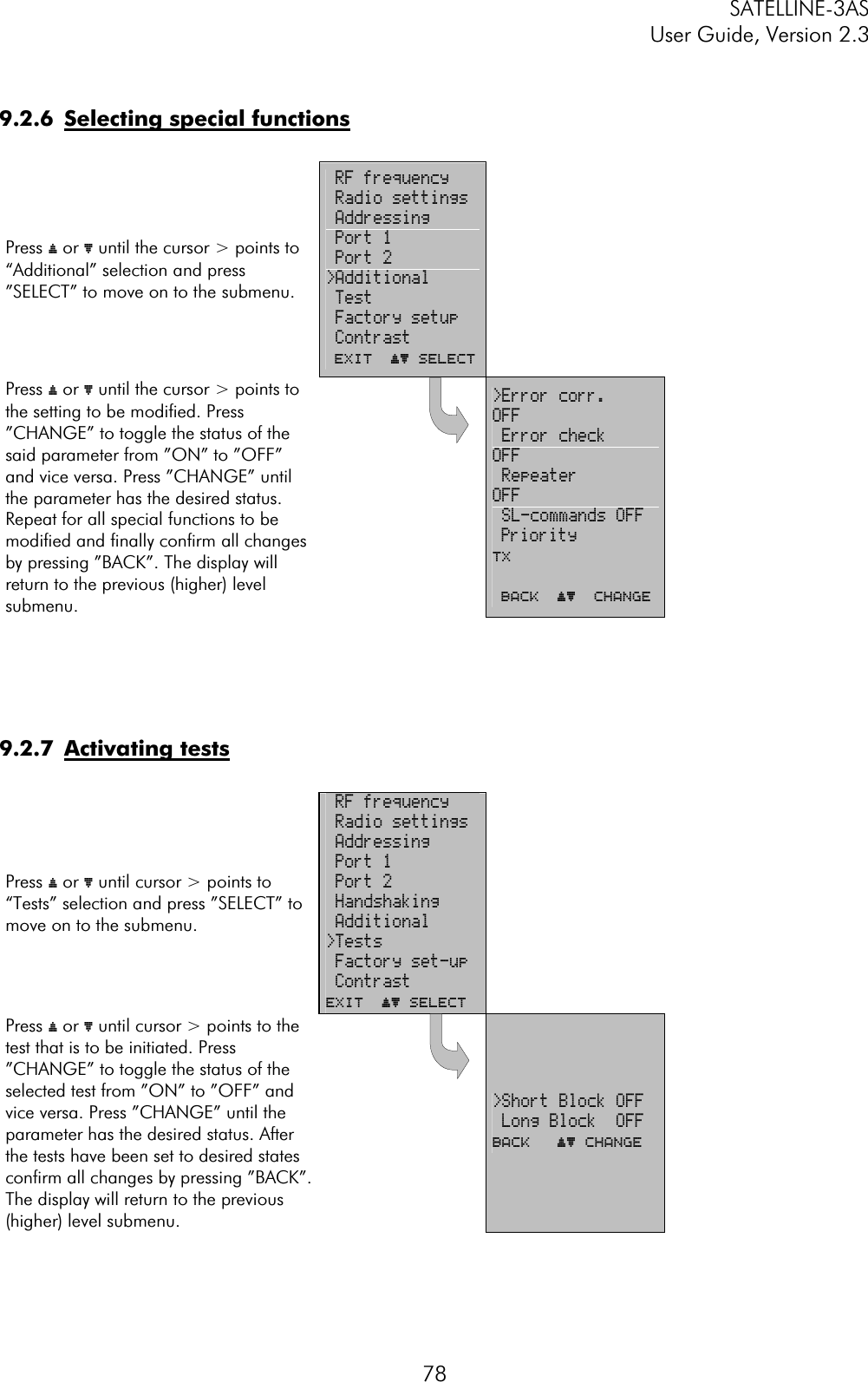 SATELLINE-3AS User Guide, Version 2.3  789.2.6  Selecting special functionsPress ý or þ until the cursor &gt; points to “Additional” selection and press ”SELECT” to move on to the submenu.   RF frequency  Radio settings  Addressing  Port 1  Port 2 &gt;Additional  Test  Factory setup  Contrast  EXIT  ýþ SelectPress ý or þ until the cursor &gt; points to the setting to be modified. Press ”CHANGE” to toggle the status of the said parameter from ”ON” to ”OFF” and vice versa. Press ”CHANGE” until the parameter has the desired status. Repeat for all special functions to be modified and finally confirm all changes by pressing ”BACK”. The display will return to the previous (higher) level submenu.  &gt;Error corr.       OFF Error check      OFF Repeater         OFF SL-commands OFF Priority          TX BACK  ýþ  Change9.2.7 Activating testsPress ý or þ until cursor &gt; points to “Tests” selection and press ”SELECT” to move on to the submenu.   RF frequency  Radio settings  Addressing  Port 1  Port 2  Handshaking  Additional &gt;Tests Factory set-up  ContrastEXIT  ýþ Select Press ý or þ until cursor &gt; points to the test that is to be initiated. Press ”CHANGE” to toggle the status of the selected test from ”ON” to ”OFF” and vice versa. Press ”CHANGE” until the parameter has the desired status. After the tests have been set to desired states confirm all changes by pressing ”BACK”. The display will return to the previous (higher) level submenu.  &gt;Short Block OFF  Long Block  OFFBACK   ýþ Change 