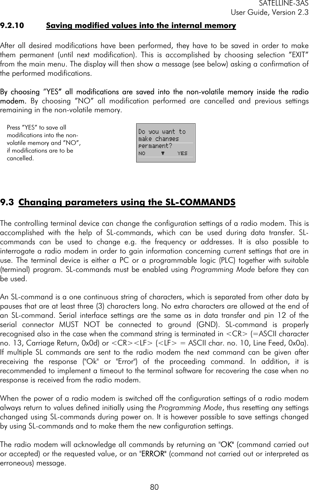 SATELLINE-3AS User Guide, Version 2.3  809.2.10  Saving modified values into the internal memory After all desired modifications have been performed, they have to be saved in order to make them permanent (until next modification). This is accomplished by choosing selection ”EXIT” from the main menu. The display will then show a message (see below) asking a confirmation of the performed modifications.  By  choosing ”YYES”  all  modifications  are  saved  into  the  non-volatile  memory  inside  the  radio modem. By choosing ”NO” all modification performed are cancelled and previous settings remaining in the non-volatile memory.  Press ”YES” to save all modifications into the non-volatile memory and ”NO”, if modifications are to be cancelled.   Do you want to make changes permanent? No     þ    YES 9.3  Changing parameters using the SL-COMMANDSThe controlling terminal device can change the configuration settings of a radio modem. This is accomplished with the help of SL-commands, which can be used during data transfer. SL-commands can be used to change e.g. the frequency or addresses. It is also possible to interrogate a radio modem in order to gain information concerning current settings that are in use. The terminal device is either a PC or a programmable logic (PLC) together with suitable (terminal) program. SL-commands must be enabled using Programming Mode before they can be used.An SL-command is a one continuous string of characters, which is separated from other data by pauses that are at least three (3) characters long. No extra characters are allowed at the end of an SL-command. Serial interface settings are the same as in data transfer and pin 12 of the serial connector MUST NOT be connected to ground (GND). SL-command is properly recognised also in the case when the command string is terminated in &lt;CR&gt; (=ASCII character no. 13, Carriage Return, 0x0d) or &lt;CR&gt;&lt;LF&gt; (&lt;LF&gt; = ASCII char. no. 10, Line Feed, 0x0a). If multiple SL commands are sent to the radio modem the next command can be given after receiving the response (&quot;Ok&quot; or &quot;Error&quot;) of the proceeding command. In addition, it is recommended to implement a timeout to the terminal software for recovering the case when no response is received from the radio modem.When the power of a radio modem is switched off the configuration settings of a radio modem always return to values defined initially using the Programming Mode, thus resetting any settings changed using SL-commands during power on. It is however possible to save settings changed by using SL-commands and to make them the new configuration settings.  The radio modem will acknowledge all commands by returning an &quot;OOK&quot; (command carried out or accepted) or the requested value, or an &quot;EERROR&quot; (command not carried out or interpreted as erroneous) message.
