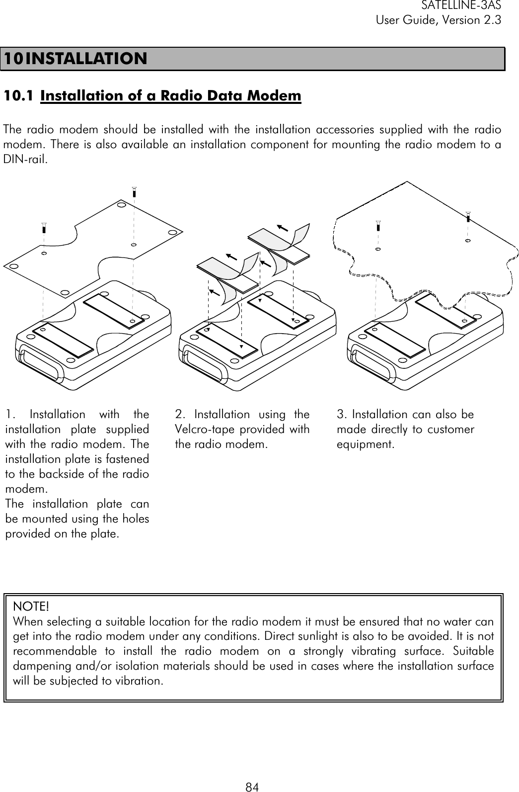 SATELLINE-3AS User Guide, Version 2.3  8410 INSTALLATION   10.1 Installation of a Radio Data ModemThe radio modem should be installed with the installation accessories supplied with the radio modem. There is also available an installation component for mounting the radio modem to a DIN-rail.1. Installation with theinstallation plate suppliedwith the radio modem. Theinstallation plate is fastenedto the backside of the radiomodem.The installation plate canbe mounted using the holesprovided on the plate.    2. Installation using theVelcro-tape provided withthe radio modem.  3. Installation can also bemade directly to customerequipment.NOTE!   When selecting a suitable location for the radio modem it must be ensured that no water canget into the radio modem under any conditions. Direct sunlight is also to be avoided. It is notrecommendable to install the radio modem on a strongly vibrating surface. Suitabledampening and/or isolation materials should be used in cases where the installation surfacewill be subjected to vibration. 