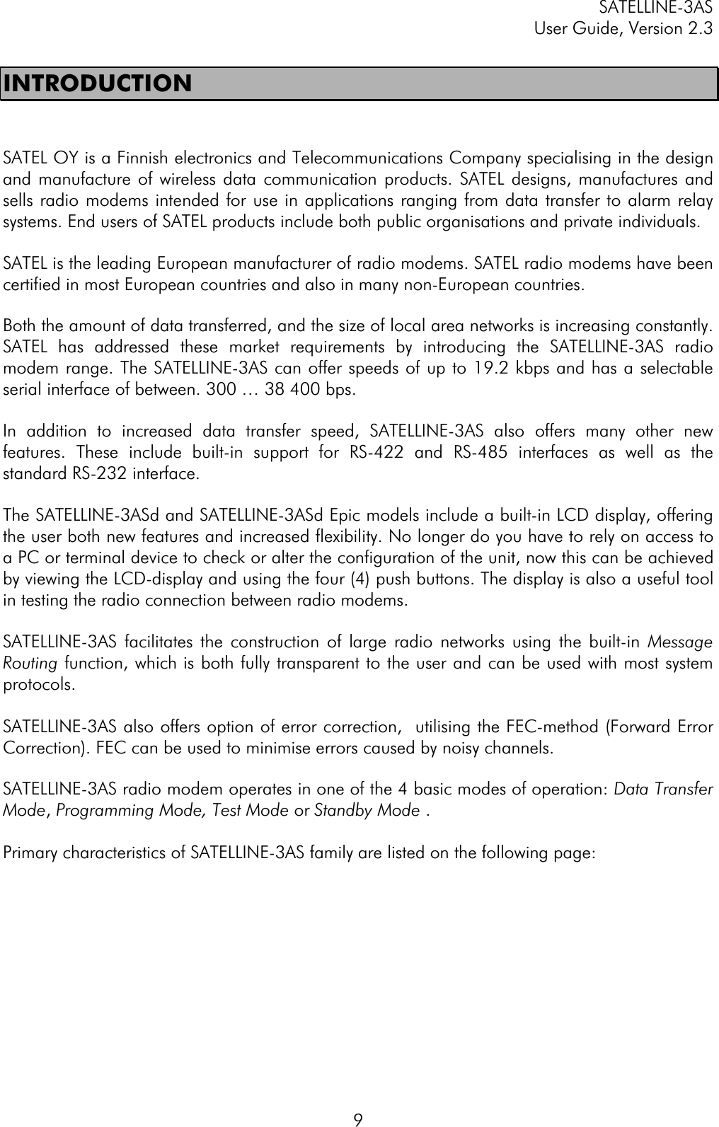 SATELLINE-3AS User Guide, Version 2.3  9INTRODUCTION SATEL OY is a Finnish electronics and Telecommunications Company specialising in the design and manufacture of wireless data communication products. SATEL designs, manufactures and sells radio modems intended for use in applications ranging from data transfer to alarm relay systems. End users of SATEL products include both public organisations and private individuals.SATEL is the leading European manufacturer of radio modems. SATEL radio modems have been certified in most European countries and also in many non-European countries.  Both the amount of data transferred, and the size of local area networks is increasing constantly. SATEL has addressed these market requirements by introducing the SATELLINE-3AS radio modem range. The SATELLINE-3AS can offer speeds of up to 19.2 kbps and has a selectable serial interface of between. 300 … 38 400 bps.  In addition to increased data transfer speed, SATELLINE-3AS also offers many other new features. These include built-in support for RS-422 and RS-485 interfaces as well as the standard RS-232 interface. The SATELLINE-3ASd and SATELLINE-3ASd Epic models include a built-in LCD display, offering the user both new features and increased flexibility. No longer do you have to rely on access to a PC or terminal device to check or alter the configuration of the unit, now this can be achieved by viewing the LCD-display and using the four (4) push buttons. The display is also a useful tool in testing the radio connection between radio modems.  SATELLINE-3AS facilitates the construction of large radio networks using the built-in Message Routing function, which is both fully transparent to the user and can be used with most system protocols.  SATELLINE-3AS also offers option of error correction,  utilising the FEC-method (Forward Error Correction). FEC can be used to minimise errors caused by noisy channels.SATELLINE-3AS radio modem operates in one of the 4 basic modes of operation: Data Transfer Mode,Programming Mode, Test Mode or Standby Mode .Primary characteristics of SATELLINE-3AS family are listed on the following page: 