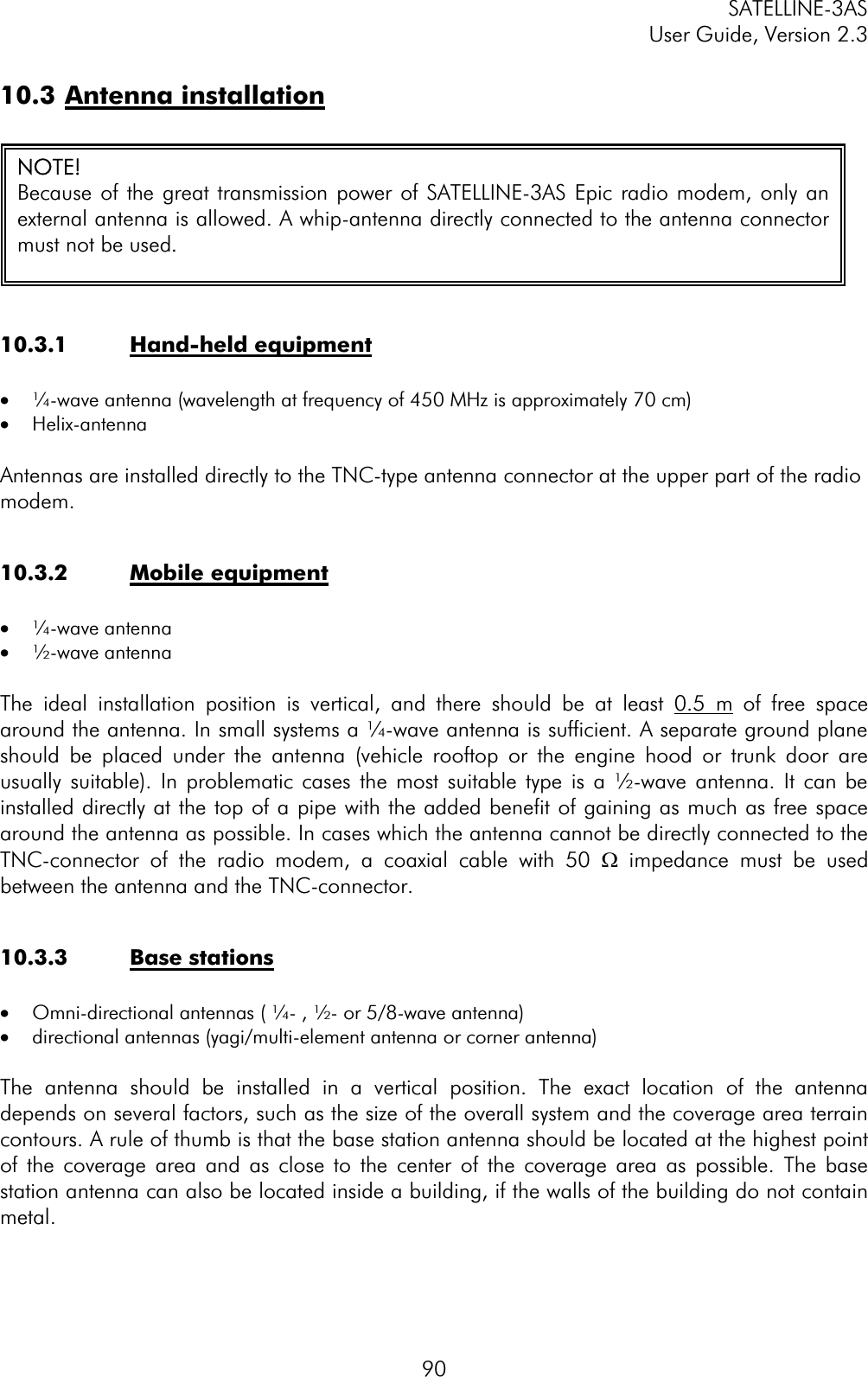 SATELLINE-3AS User Guide, Version 2.3  9010.3 Antenna installation10.3.1 Hand-held equipment·  ¼-wave antenna (wavelength at frequency of 450 MHz is approximately 70 cm)       ·  Helix-antenna Antennas are installed directly to the TNC-type antenna connector at the upper part of the radio modem.10.3.2 Mobile equipment·  ¼-wave antenna ·  ½-wave antenna The ideal installation position is vertical, and there should be at least 0.5 m of free space around the antenna. In small systems a ¼-wave antenna is sufficient. A separate ground plane should be placed under the antenna (vehicle rooftop or the engine hood or trunk door are usually suitable). In problematic cases the most suitable type is a ½-wave antenna. It can be installed directly at the top of a pipe with the added benefit of gaining as much as free space around the antenna as possible. In cases which the antenna cannot be directly connected to the TNC-connector of the radio modem, a coaxial cable with 50 W impedance must be used between the antenna and the TNC-connector.  10.3.3 Base stations ·  Omni-directional antennas ( ¼- , ½- or 5/8-wave antenna)  ·  directional antennas (yagi/multi-element antenna or corner antenna) The antenna should be installed in a vertical position. The exact location of the antenna depends on several factors, such as the size of the overall system and the coverage area terrain contours. A rule of thumb is that the base station antenna should be located at the highest point of the coverage area and as close to the center of the coverage area as possible. The base station antenna can also be located inside a building, if the walls of the building do not contain metal.NOTE! Because of the great transmission power of SATELLINE-3AS Epic radio modem, only anexternal antenna is allowed. A whip-antenna directly connected to the antenna connectormust not be used.