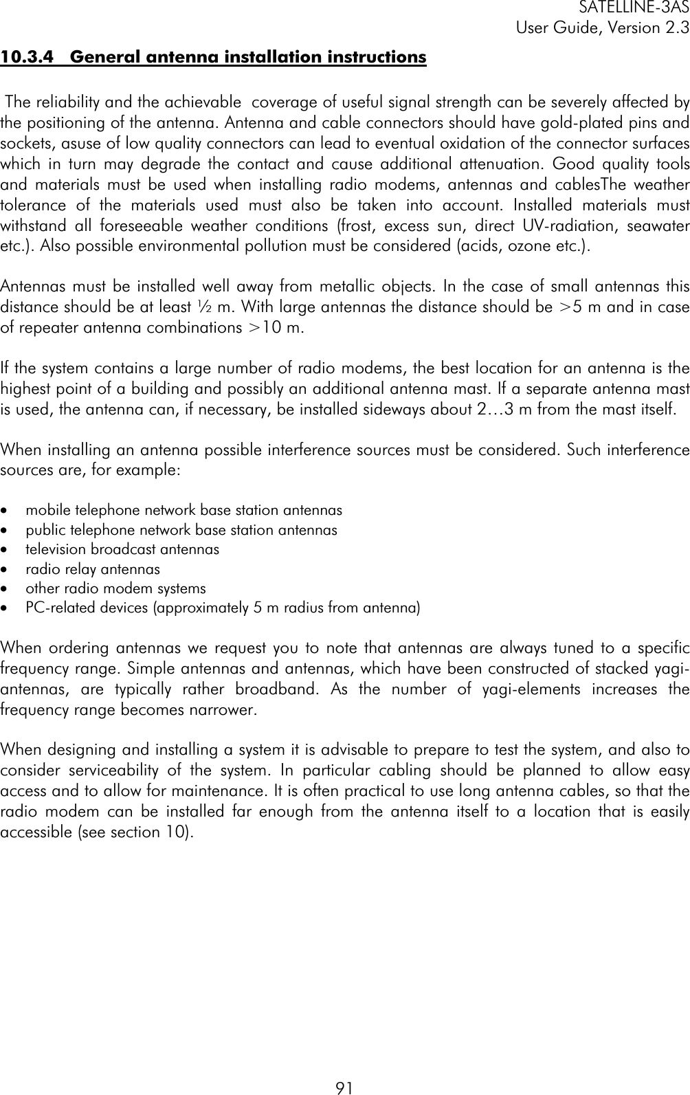 SATELLINE-3AS User Guide, Version 2.3  9110.3.4   General antenna installation instructions The reliability and the achievable  coverage of useful signal strength can be severely affected by the positioning of the antenna. Antenna and cable connectors should have gold-plated pins and sockets, asuse of low quality connectors can lead to eventual oxidation of the connector surfaces  which in turn may degrade the contact and cause additional attenuation. Good quality tools and materials must be used when installing radio modems, antennas and cablesThe weather tolerance of the materials used must also be taken into account. Installed materials must withstand all foreseeable weather conditions (frost, excess sun, direct UV-radiation, seawater etc.). Also possible environmental pollution must be considered (acids, ozone etc.).  Antennas must be installed well away from metallic objects. In the case of small antennas this distance should be at least ½ m. With large antennas the distance should be &gt;5 m and in case of repeater antenna combinations &gt;10 m. If the system contains a large number of radio modems, the best location for an antenna is the highest point of a building and possibly an additional antenna mast. If a separate antenna mast is used, the antenna can, if necessary, be installed sideways about 2…3 m from the mast itself. When installing an antenna possible interference sources must be considered. Such interference sources are, for example: ·  mobile telephone network base station antennas ·  public telephone network base station antennas ·  television broadcast antennas ·  radio relay antennas ·  other radio modem systems ·  PC-related devices (approximately 5 m radius from antenna) When ordering antennas we request you to note that antennas are always tuned to a specific frequency range. Simple antennas and antennas, which have been constructed of stacked yagi-antennas, are typically rather broadband. As the number of yagi-elements increases the frequency range becomes narrower.  When designing and installing a system it is advisable to prepare to test the system, and also to consider serviceability of the system. In particular cabling should be planned to allow easy access and to allow for maintenance. It is often practical to use long antenna cables, so that the radio modem can be installed far enough from the antenna itself to a location that is easily accessible (see section 10).