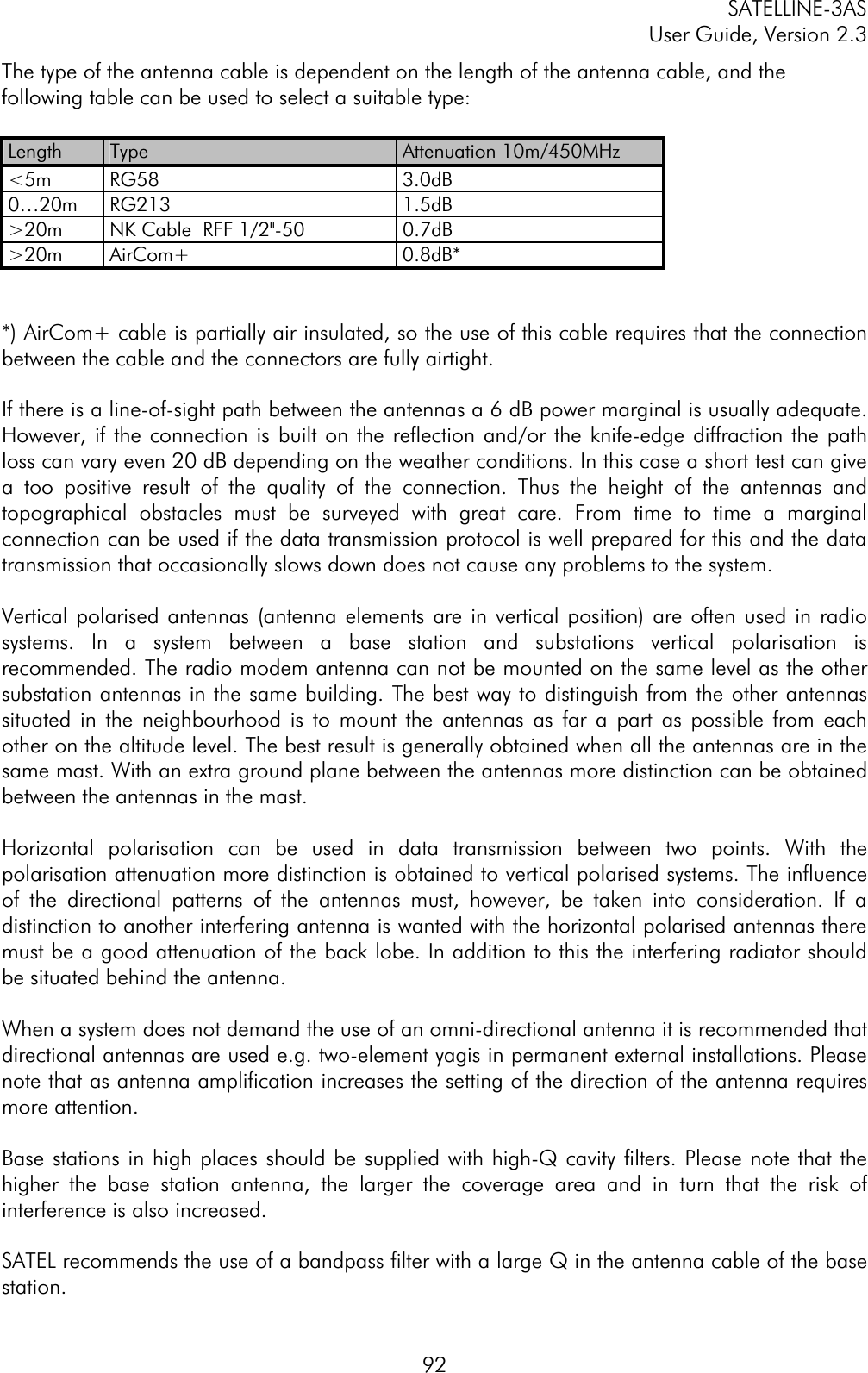 SATELLINE-3AS User Guide, Version 2.3  92The type of the antenna cable is dependent on the length of the antenna cable, and the following table can be used to select a suitable type:  Length  Type Attenuation 10m/450MHz &lt;5m RG58  3.0dB 0…20m RG213  1.5dB &gt;20m  NK Cable  RFF 1/2&quot;-50  0.7dB &gt;20m AirCom+  0.8dB* *) AirCom+ cable is partially air insulated, so the use of this cable requires that the connection between the cable and the connectors are fully airtight. If there is a line-of-sight path between the antennas a 6 dB power marginal is usually adequate. However, if the connection is built on the reflection and/or the knife-edge diffraction the path loss can vary even 20 dB depending on the weather conditions. In this case a short test can give a too positive result of the quality of the connection. Thus the height of the antennas and topographical obstacles must be surveyed with great care. From time to time a marginal connection can be used if the data transmission protocol is well prepared for this and the data transmission that occasionally slows down does not cause any problems to the system.  Vertical polarised antennas (antenna elements are in vertical position) are often used in radio systems. In a system between a base station and substations vertical polarisation is recommended. The radio modem antenna can not be mounted on the same level as the other substation antennas in the same building. The best way to distinguish from the other antennas situated in the neighbourhood is to mount the antennas as far a part as possible from each other on the altitude level. The best result is generally obtained when all the antennas are in the same mast. With an extra ground plane between the antennas more distinction can be obtained between the antennas in the mast.   Horizontal polarisation can be used in data transmission between two points. With the polarisation attenuation more distinction is obtained to vertical polarised systems. The influence of the directional patterns of the antennas must, however, be taken into consideration. If a distinction to another interfering antenna is wanted with the horizontal polarised antennas there must be a good attenuation of the back lobe. In addition to this the interfering radiator should be situated behind the antenna. When a system does not demand the use of an omni-directional antenna it is recommended that directional antennas are used e.g. two-element yagis in permanent external installations. Please note that as antenna amplification increases the setting of the direction of the antenna requires more attention. Base stations in high places should be supplied with high-Q cavity filters. Please note that the higher the base station antenna, the larger the coverage area and in turn that the risk of interference is also increased.  SATEL recommends the use of a bandpass filter with a large Q in the antenna cable of the base station.