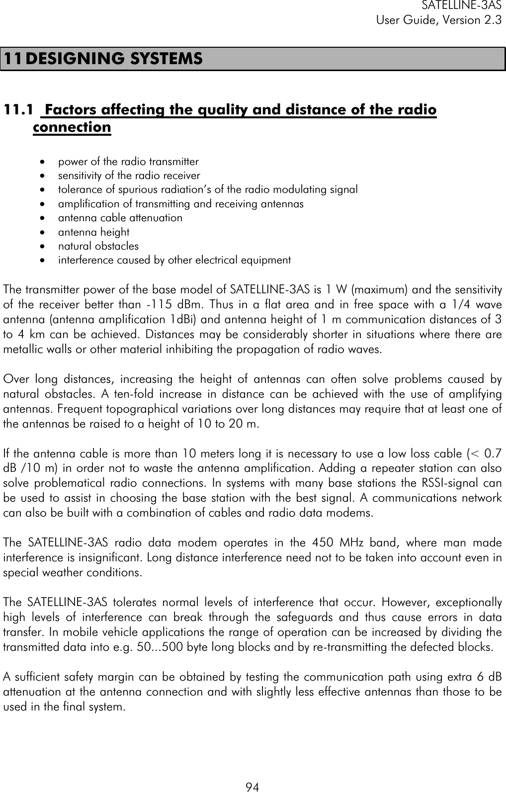 SATELLINE-3AS User Guide, Version 2.3  9411 DESIGNING  SYSTEMS 11.1  Factors affecting the quality and distance of the radio connection·  power of the radio transmitter  ·  sensitivity of the radio receiver  ·  tolerance of spurious radiation’s of the radio modulating signal  ·  amplification of transmitting and receiving antennas ·  antenna cable attenuation ·  antenna height  ·  natural obstacles  ·  interference caused by other electrical equipment The transmitter power of the base model of SATELLINE-3AS is 1 W (maximum) and the sensitivity of the receiver better than -115 dBm. Thus in a flat area and in free space with a 1/4 wave antenna (antenna amplification 1dBi) and antenna height of 1 m communication distances of 3 to 4 km can be achieved. Distances may be considerably shorter in situations where there are metallic walls or other material inhibiting the propagation of radio waves.  Over long distances, increasing the height of antennas can often solve problems caused by natural obstacles. A ten-fold increase in distance can be achieved with the use of amplifying antennas. Frequent topographical variations over long distances may require that at least one of the antennas be raised to a height of 10 to 20 m. If the antenna cable is more than 10 meters long it is necessary to use a low loss cable (&lt; 0.7 dB /10 m) in order not to waste the antenna amplification. Adding a repeater station can also solve problematical radio connections. In systems with many base stations the RSSI-signal can be used to assist in choosing the base station with the best signal. A communications network can also be built with a combination of cables and radio data modems. The SATELLINE-3AS radio data modem operates in the 450 MHz band, where man made interference is insignificant. Long distance interference need not to be taken into account even in special weather conditions. The SATELLINE-3AS tolerates normal levels of interference that occur. However, exceptionally high levels of interference can break through the safeguards and thus cause errors in data transfer. In mobile vehicle applications the range of operation can be increased by dividing the transmitted data into e.g. 50...500 byte long blocks and by re-transmitting the defected blocks. A sufficient safety margin can be obtained by testing the communication path using extra 6 dB attenuation at the antenna connection and with slightly less effective antennas than those to be used in the final system. 