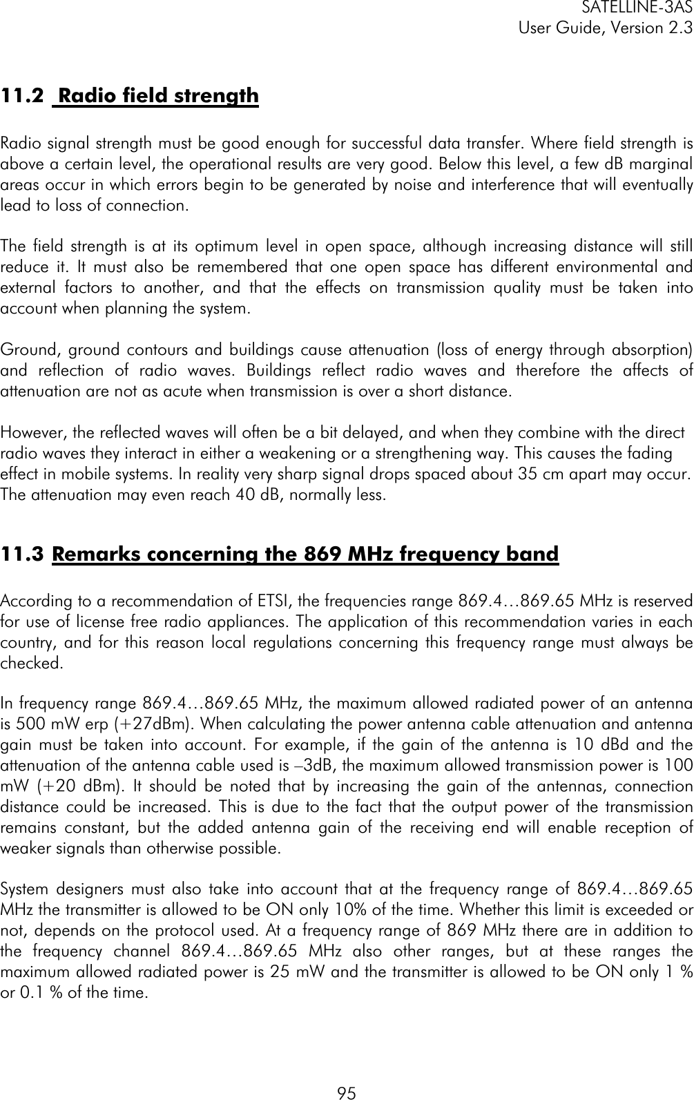 SATELLINE-3AS User Guide, Version 2.3  9511.2  Radio field strengthRadio signal strength must be good enough for successful data transfer. Where field strength is above a certain level, the operational results are very good. Below this level, a few dB marginal areas occur in which errors begin to be generated by noise and interference that will eventually lead to loss of connection. The field strength is at its optimum level in open space, although increasing distance will still reduce it. It must also be remembered that one open space has different environmental and external factors to another, and that the effects on transmission quality must be taken into account when planning the system. Ground, ground contours and buildings cause attenuation (loss of energy through absorption) and reflection of radio waves. Buildings reflect radio waves and therefore the affects of attenuation are not as acute when transmission is over a short distance. However, the reflected waves will often be a bit delayed, and when they combine with the direct radio waves they interact in either a weakening or a strengthening way. This causes the fading effect in mobile systems. In reality very sharp signal drops spaced about 35 cm apart may occur. The attenuation may even reach 40 dB, normally less. 11.3 Remarks concerning the 869 MHz frequency bandAccording to a recommendation of ETSI, the frequencies range 869.4…869.65 MHz is reserved for use of license free radio appliances. The application of this recommendation varies in each country, and for this reason local regulations concerning this frequency range must always be checked. In frequency range 869.4…869.65 MHz, the maximum allowed radiated power of an antenna is 500 mW erp (+27dBm). When calculating the power antenna cable attenuation and antenna gain must be taken into account. For example, if the gain of the antenna is 10 dBd and the attenuation of the antenna cable used is –3dB, the maximum allowed transmission power is 100 mW (+20 dBm). It should be noted that by increasing the gain of the antennas, connection distance could be increased. This is due to the fact that the output power of the transmission remains constant, but the added antenna gain of the receiving end will enable reception of weaker signals than otherwise possible. System designers must also take into account that at the frequency range of 869.4…869.65 MHz the transmitter is allowed to be ON only 10% of the time. Whether this limit is exceeded or not, depends on the protocol used. At a frequency range of 869 MHz there are in addition to the frequency channel 869.4…869.65 MHz also other ranges, but at these ranges the maximum allowed radiated power is 25 mW and the transmitter is allowed to be ON only 1 % or 0.1 % of the time. 