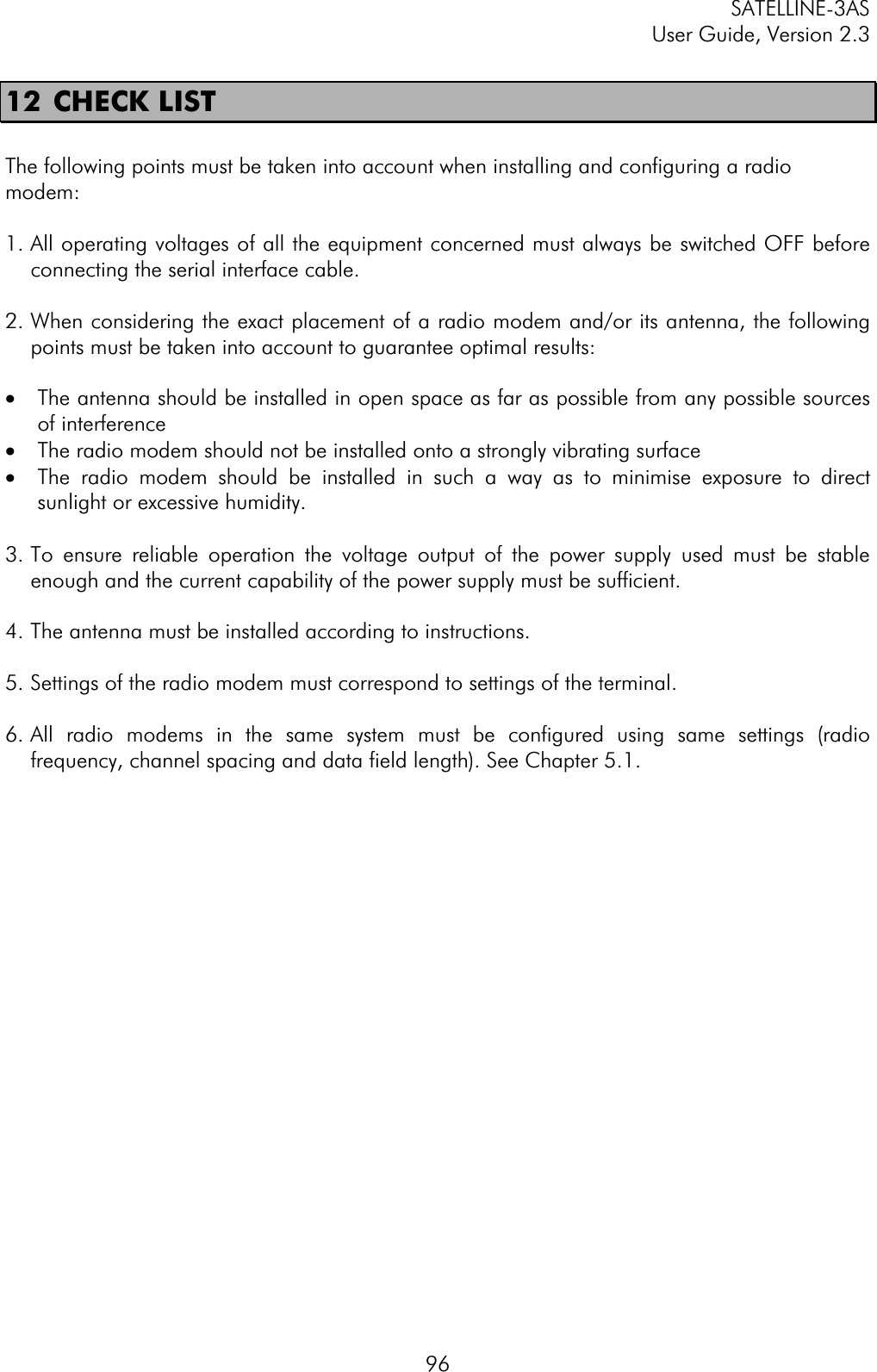 SATELLINE-3AS User Guide, Version 2.3  9612  CHECK LIST  The following points must be taken into account when installing and configuring a radio modem:1. All operating voltages of all the equipment concerned must always be switched OFF before connecting the serial interface cable. 2. When considering the exact placement of a radio modem and/or its antenna, the following points must be taken into account to guarantee optimal results: ·  The antenna should be installed in open space as far as possible from any possible sources of interference ·  The radio modem should not be installed onto a strongly vibrating surface ·  The radio modem should be installed in such a way as to minimise exposure to direct sunlight or excessive humidity. 3. To ensure reliable operation the voltage output of the power supply used must be stable enough and the current capability of the power supply must be sufficient. 4. The antenna must be installed according to instructions. 5. Settings of the radio modem must correspond to settings of the terminal.  6. All radio modems in the same system must be configured using same settings (radio frequency, channel spacing and data field length). See Chapter 5.1. 